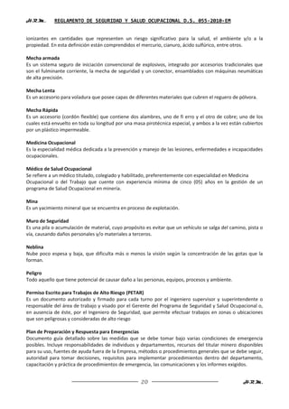 H.R.M.      REGLAMENTO DE SEGURIDAD Y SALUD OCUPACIONAL D.S. 055-2010-EM


ionizantes en cantidades que representen un riesgo significativo para la salud, el ambiente y/o a la
propiedad. En esta definición están comprendidos el mercurio, cianuro, ácido sulfúrico, entre otros.

Mecha armada
Es un sistema seguro de iniciación convencional de explosivos, integrado por accesorios tradicionales que
son el fulminante corriente, la mecha de seguridad y un conector, ensamblados con máquinas neumáticas
de alta precisión.

Mecha Lenta
Es un accesorio para voladura que posee capas de diferentes materiales que cubren el reguero de pólvora.

Mecha Rápida
Es un accesorio (cordón flexible) que contiene dos alambres, uno de fi erro y el otro de cobre; uno de los
cuales está envuelto en toda su longitud por una masa pirotécnica especial, y ambos a la vez están cubiertos
por un plástico impermeable.

Medicina Ocupacional
Es la especialidad médica dedicada a la prevención y manejo de las lesiones, enfermedades e incapacidades
ocupacionales.

Médico de Salud Ocupacional
Se refiere a un médico titulado, colegiado y habilitado, preferentemente con especialidad en Medicina
Ocupacional o del Trabajo que cuente con experiencia mínima de cinco (05) años en la gestión de un
programa de Salud Ocupacional en minería.

Mina
Es un yacimiento mineral que se encuentra en proceso de explotación.

Muro de Seguridad
Es una pila o acumulación de material, cuyo propósito es evitar que un vehículo se salga del camino, pista o
vía, causando daños personales y/o materiales a terceros.

Neblina
Nube poco espesa y baja, que dificulta más o menos la visión según la concentración de las gotas que la
forman.

Peligro
Todo aquello que tiene potencial de causar daño a las personas, equipos, procesos y ambiente.

Permiso Escrito para Trabajos de Alto Riesgo (PETAR)
Es un documento autorizado y firmado para cada turno por el ingeniero supervisor y superintendente o
responsable del área de trabajo y visado por el Gerente del Programa de Seguridad y Salud Ocupacional o,
en ausencia de éste, por el Ingeniero de Seguridad, que permite efectuar trabajos en zonas o ubicaciones
que son peligrosas y consideradas de alto riesgo

Plan de Preparación y Respuesta para Emergencias
Documento guía detallado sobre las medidas que se debe tomar bajo varias condiciones de emergencia
posibles. Incluye responsabilidades de individuos y departamentos, recursos del titular minero disponibles
para su uso, fuentes de ayuda fuera de la Empresa, métodos o procedimientos generales que se debe seguir,
autoridad para tomar decisiones, requisitos para implementar procedimientos dentro del departamento,
capacitación y práctica de procedimientos de emergencia, las comunicaciones y los informes exigidos.


                                                    20                                             H.R.M.
 