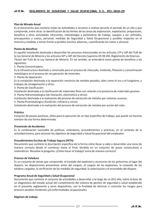 H.R.M.       REGLAMENTO DE SEGURIDAD Y SALUD OCUPACIONAL D.S. 055-2010-EM



Plan de Minado Anual
Es el documento que contiene todas las actividades o acciones a realizar durante el período de un año y que
comprende, entre otras: la identificación de los límites de las áreas de exploración, explotación, preparación,
beneficio y otras actividades inherentes, metodología y parámetros de trabajo, equipos a ser utilizados,
presupuestos y costos, personal, medidas de Seguridad y Salud Ocupacional y posibles impactos en el
entorno y medidas a tomar frente a posibles eventos adversos, cuantificando las metas a alcanzar.

Planta de Beneficio
Es aquella instalación destinada a desarrollar los procesos mencionados en los artículos 17º y 18º del TUO de
la Ley General de Minería y los artículos 42º y 44º del Decreto Supremo 03-94-EM, Reglamento de Diversos
Títulos del TUO de la Ley General de Minería. En tal sentido, se entenderá como planta de beneficio a las
siguientes:
1. Planta Concentradora:
Es la infraestructura diseñada y construida para el proceso de chancado, molienda, flotación y concentración
metalúrgica en el proceso de recuperación de minerales.
2. Planta de Separación:
Es la instalación destinada a la separación mecánica de metales pesados, tales como el oro y el tungsteno, y
trabajos de amalgamación y otros.
3. Planta de Clasificación:
Instalación destinada a la clasificación de materiales finos con relación a la presencia de materiales gruesos.
4. Planta Hidrometalúrgica (de lixiviación, electrolítica y otros):
Instalación destinada a la realización del proceso de extracción de metales por sistemas acuosos.
5. Planta Pirometalúrgica (fundición, refinería y otros):
Instalación destinada a la realización del proceso de extracción de metales por acción del calor.

Práctica
Conjunto de pautas positivas, útiles para la ejecución de un tipo especifico de trabajo, que puede no hacerse
siempre de una forma determinada.

Prevención de Accidentes
Es la combinación razonable de políticas, estándares, procedimientos y prácticas, en el contexto de la
actividad minera, para alcanzar los objetivos de Seguridad y Salud Ocupacional del empleador.

Procedimientos Escritos de Trabajo Seguro (PETS)
Documento que contiene la descripción específica de la forma cómo llevar a cabo o desarrollar una tarea de
manera correcta desde el comienzo hasta el final, dividida en un conjunto de pasos consecutivos o
sistemáticos. Resuelve la pregunta: ¿Cómo hacer el trabajo/ tarea de manera correcta?

Proceso de Voladura
Es un conjunto de tareas que comprende: el traslado del explosivo y accesorios de los polvorines al lugar del
disparo, las disposiciones preventivas antes del carguío, el carguío de los explosivos, la conexión de los
taladros cargados, la verificación de las medidas de seguridad, la autorización y el encendido del disparo.

Programa Anual de Seguridad y Salud Ocupacional
Documento que contiene el conjunto de actividades a desarrollar a lo largo de un (01) año, sobre la base de
un diagnóstico del estado actual del cumplimiento del sistema de gestión de seguridad y salud establecido
en el presente reglamento y otros dispositivos, con la finalidad de eliminar o controlar los riesgos para
prevenir posibles incidentes y/o enfermedades ocupacionales.

Régimen de trabajo


                                                     21                                              H.R.M.
 