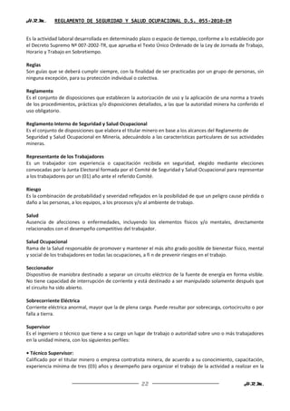 H.R.M.      REGLAMENTO DE SEGURIDAD Y SALUD OCUPACIONAL D.S. 055-2010-EM


Es la actividad laboral desarrollada en determinado plazo o espacio de tiempo, conforme a lo establecido por
el Decreto Supremo Nº 007-2002-TR, que aprueba el Texto Único Ordenado de la Ley de Jornada de Trabajo,
Horario y Trabajo en Sobretiempo.

Reglas
Son guías que se deberá cumplir siempre, con la finalidad de ser practicadas por un grupo de personas, sin
ninguna excepción, para su protección individual o colectiva.

Reglamento
Es el conjunto de disposiciones que establecen la autorización de uso y la aplicación de una norma a través
de los procedimientos, prácticas y/o disposiciones detallados, a las que la autoridad minera ha conferido el
uso obligatorio.

Reglamento Interno de Seguridad y Salud Ocupacional
Es el conjunto de disposiciones que elabora el titular minero en base a los alcances del Reglamento de
Seguridad y Salud Ocupacional en Minería, adecuándolo a las características particulares de sus actividades
mineras.

Representante de los Trabajadores
Es un trabajador con experiencia o capacitación recibida en seguridad, elegido mediante elecciones
convocadas por la Junta Electoral formada por el Comité de Seguridad y Salud Ocupacional para representar
a los trabajadores por un (01) año ante el referido Comité.

Riesgo
Es la combinación de probabilidad y severidad reflejados en la posibilidad de que un peligro cause pérdida o
daño a las personas, a los equipos, a los procesos y/o al ambiente de trabajo.

Salud
Ausencia de afecciones o enfermedades, incluyendo los elementos físicos y/o mentales, directamente
relacionados con el desempeño competitivo del trabajador.

Salud Ocupacional
Rama de la Salud responsable de promover y mantener el más alto grado posible de bienestar físico, mental
y social de los trabajadores en todas las ocupaciones, a fi n de prevenir riesgos en el trabajo.

Seccionador
Dispositivo de maniobra destinado a separar un circuito eléctrico de la fuente de energía en forma visible.
No tiene capacidad de interrupción de corriente y está destinado a ser manipulado solamente después que
el circuito ha sido abierto.

Sobrecorriente Eléctrica
Corriente eléctrica anormal, mayor que la de plena carga. Puede resultar por sobrecarga, cortocircuito o por
falla a tierra.

Supervisor
Es el ingeniero o técnico que tiene a su cargo un lugar de trabajo o autoridad sobre uno o más trabajadores
en la unidad minera, con los siguientes perfiles:

• Técnico Supervisor:
Calificado por el titular minero o empresa contratista minera, de acuerdo a su conocimiento, capacitación,
experiencia mínima de tres (03) años y desempeño para organizar el trabajo de la actividad a realizar en la


                                                    22                                             H.R.M.
 