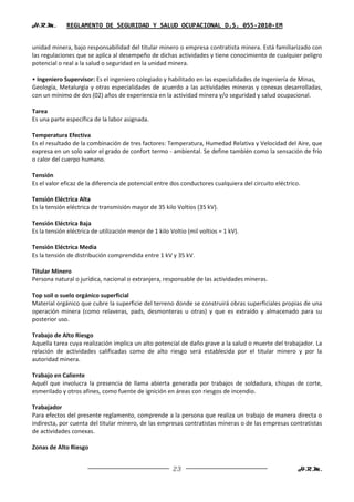 H.R.M.       REGLAMENTO DE SEGURIDAD Y SALUD OCUPACIONAL D.S. 055-2010-EM


unidad minera, bajo responsabilidad del titular minero o empresa contratista minera. Está familiarizado con
las regulaciones que se aplica al desempeño de dichas actividades y tiene conocimiento de cualquier peligro
potencial o real a la salud o seguridad en la unidad minera.

• Ingeniero Supervisor: Es el ingeniero colegiado y habilitado en las especialidades de Ingeniería de Minas,
Geología, Metalurgia y otras especialidades de acuerdo a las actividades mineras y conexas desarrolladas,
con un mínimo de dos (02) años de experiencia en la actividad minera y/o seguridad y salud ocupacional.

Tarea
Es una parte específica de la labor asignada.

Temperatura Efectiva
Es el resultado de la combinación de tres factores: Temperatura, Humedad Relativa y Velocidad del Aire, que
expresa en un solo valor el grado de confort termo - ambiental. Se define también como la sensación de frío
o calor del cuerpo humano.

Tensión
Es el valor eficaz de la diferencia de potencial entre dos conductores cualquiera del circuito eléctrico.

Tensión Eléctrica Alta
Es la tensión eléctrica de transmisión mayor de 35 kilo Voltios (35 kV).

Tensión Eléctrica Baja
Es la tensión eléctrica de utilización menor de 1 kilo Voltio (mil voltios = 1 kV).

Tensión Eléctrica Media
Es la tensión de distribución comprendida entre 1 kV y 35 kV.

Titular Minero
Persona natural o jurídica, nacional o extranjera, responsable de las actividades mineras.

Top soil o suelo orgánico superficial
Material orgánico que cubre la superficie del terreno donde se construirá obras superficiales propias de una
operación minera (como relaveras, pads, desmonteras u otras) y que es extraído y almacenado para su
posterior uso.

Trabajo de Alto Riesgo
Aquella tarea cuya realización implica un alto potencial de daño grave a la salud o muerte del trabajador. La
relación de actividades calificadas como de alto riesgo será establecida por el titular minero y por la
autoridad minera.

Trabajo en Caliente
Aquél que involucra la presencia de llama abierta generada por trabajos de soldadura, chispas de corte,
esmerilado y otros afines, como fuente de ignición en áreas con riesgos de incendio.

Trabajador
Para efectos del presente reglamento, comprende a la persona que realiza un trabajo de manera directa o
indirecta, por cuenta del titular minero, de las empresas contratistas mineras o de las empresas contratistas
de actividades conexas.

Zonas de Alto Riesgo


                                                        23                                              H.R.M.
 
