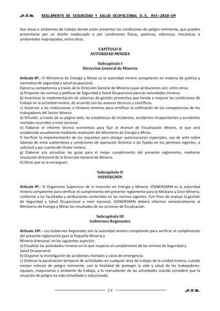 H.R.M.       REGLAMENTO DE SEGURIDAD Y SALUD OCUPACIONAL D.S. 055-2010-EM


Son áreas o ambientes de trabajo donde están presentes las condiciones de peligro inminente, que pueden
presentarse por un diseño inadecuado o por condiciones físicas, químicas, eléctricas, mecánicas o
ambientales inapropiadas, entre otros.

                                              CAPÍTULO II
                                           AUTORIDAD MINERA

                                              Subcapítulo I
                                      Dirección General de Minería

Artículo 8º.- El Ministerio de Energía y Minas es la autoridad minera competente en materia de política y
normativa de seguridad y salud ocupacional.
Ejerce su competencia a través de la Dirección General de Minería cuyas atribuciones son, entre otras:
a) Proponer las normas y políticas de Seguridad y Salud Ocupacional para las actividades mineras.
b) Incentivar la implementación de sistemas de gestión preventiva que tienda a mejorar las condiciones de
trabajo en la actividad minera, de acuerdo con los avances técnicos y científicos.
c) Autorizar a las instituciones o titulares mineros para certificar la calificación de las competencias de los
trabajadores del Sector Minero.
d) Difundir, a través de su página web, las estadísticas de incidentes, accidentes incapacitantes y accidentes
mortales ocurridos a nivel nacional.
e) Elaborar el informe técnico económico para fijar el Arancel de Fiscalización Minera, el que será
establecido anualmente mediante resolución del Ministerio de Energía y Minas.
f) Verificar la implementación de los requisitos para otorgar autorizaciones especiales, uso de anfo sobre
laboreo de mina subterránea y condiciones de operación distintas a las fijadas en los permisos vigentes, a
solicitud y por cuenta del titular minero.
g) Elaborar y/o actualizar las guías para el mejor cumplimiento del presente reglamento, mediante
resolución directoral de la Dirección General de Minería.
h) Otras que se le encarguen.

                                               Subcapítulo II
                                               OSINERGMIN

Artículo 9º.- El Organismo Supervisor de la Inversión en Energía y Minería -OSINERGMIN es la autoridad
minera competente para verificar el cumplimiento del presente reglamento para la Mediana y Gran Minería,
conforme a las facultades y atribuciones contenidas en las normas vigentes. Con fines de evaluar la gestión
de Seguridad y Salud Ocupacional a nivel nacional, OSINERGMIN deberá informar semestralmente al
Ministerio de Energía y Minas los resultados de las acciones de fiscalización.

                                             Subcapítulo III
                                          Gobiernos Regionales

Artículo 10º.- Los Gobiernos Regionales son la autoridad minera competente para verificar el cumplimiento
del presente reglamento para la Pequeña Minería y
Minería Artesanal, en los siguientes aspectos:
a) Fiscalizar las actividades mineras en lo que respecta al cumplimiento de las normas de Seguridad y
Salud Ocupacional.
b) Disponer la investigación de accidentes mortales y casos de emergencia.
c) Ordenar la paralización temporal de actividades en cualquier área de trabajo de la unidad minera, cuando
existan indicios de peligro inminente, con la finalidad de proteger la vida y salud de los trabajadores,
equipos, maquinarias y ambiente de trabajo, y la reanudación de las actividades cuando considere que la
situación de peligro ha sido remediada o solucionada.


                                                     24                                              H.R.M.
 