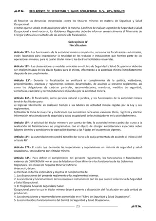 H.R.M.       REGLAMENTO DE SEGURIDAD Y SALUD OCUPACIONAL D.S. 055-2010-EM


d) Resolver las denuncias presentadas contra los titulares mineros en materia de Seguridad y Salud
Ocupacional.
e) Otras que se señale en disposiciones sobre la materia. Con fines de evaluar la gestión de Seguridad y Salud
Ocupacional a nivel nacional, los Gobiernos Regionales deberán informar semestralmente al Ministerio de
Energía y Minas los resultados de las acciones de fiscalización.

                                              Subcapítulo IV
                                               Fiscalización

Artículo 11º.- Los funcionarios de la autoridad minera competente, así como los fiscalizadores autorizados,
están facultados para inspeccionar la totalidad de los trabajos e instalaciones que formen parte de las
operaciones mineras, para lo cual el titular minero les dará las facilidades requeridas.

Artículo 12º.- Las observaciones y medidas anotadas en el Libro de Seguridad y Salud Ocupacional deberán
ser implementadas en los plazos fijados para el efecto, informando a la autoridad minera inmediatamente
después de su cumplimiento.

Artículo 13°.- Durante la fiscalización se verificará el cumplimiento de la política, estándares,
procedimientos, prácticas y reglamentos internos desarrollados, de acuerdo al presente reglamento, así
como las obligaciones de carácter particular, recomendaciones, mandatos, medidas de seguridad,
correctivas, cautelares y recomendaciones impuestas por la autoridad minera.

Artículo 14º.- El fiscalizador, como persona natural o jurídica, y los funcionarios de la autoridad minera
tendrán facilidades para:
a) Ingresar libremente en cualquier tiempo a las labores de actividad minera regidas por la Ley y sus
reglamentos.
b) Realizar la toma de muestras y mediciones que consideren necesarias, examinar libros, registros y solicitar
información relacionada con la seguridad y salud ocupacional de los trabajadores en la actividad minera.

Artículo 15º.- A solicitud del titular minero y por cuenta de éste, la autoridad minera podrá dar curso a la
realización de fiscalizaciones no programadas, con el objeto de otorgar autorizaciones especiales sobre
laboreo de mina y condiciones de operación distintas a las fi jadas en los permisos vigentes.

Artículo 16º.- La autoridad minera podrá también dar curso a la queja presentada de acuerdo al inciso a) del
artículo 40°.

Artículo 17º.- El costo que demande las inspecciones y supervisiones en materia de seguridad y salud
ocupacional, será cubierto por el titular minero.

Artículo 18º.- Para definir el cumplimiento del presente reglamento, los funcionarios y fiscalizadores
externos de OSINERGMIN –en el caso de Mediana y Gran Minería- y los funcionarios de los Gobiernos
Regionales –en el caso de Pequeña Minería y Minería
Artesanal-, deben:
a) Verificar en forma sistemática y objetiva el cumplimiento de:
1. Las disposiciones del presente reglamento y los reglamentos internos.
2. La existencia y funcionamiento de los equipos e instrumentos con los que cuente la Gerencia de Seguridad
y Salud Ocupacional.
3. El Programa Anual de Seguridad y Salud
Ocupacional, para lo cual el titular minero deberá ponerlo a disposición del fiscalizador en cada unidad de
producción.
4. Las observaciones y recomendaciones contenidas en el “Libro de Seguridad y Salud Ocupacional”.
5. La constitución y funcionamiento del Comité de Seguridad y Salud Ocupacional.

                                                     25                                             H.R.M.
 