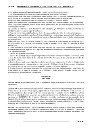 H.R.M.       REGLAMENTO DE SEGURIDAD Y SALUD OCUPACIONAL D.S. 055-2010-EM


6. Los parámetros de diseño establecidos en los estudios técnicos de operación minera.
7. Las disposiciones emitidas por la autoridad minera en las supervisiones anteriores.
b) Constituirse en el lugar del accidente mortal, previa designación por la autoridad minera en el término de
la distancia de producido aquél, a fi n de investigar la ocurrencia del mismo de acuerdo a ley.
c) Ejecutar las fiscalizaciones de oficio en las fechas señaladas por la autoridad minera.
d) Anotar las observaciones y recomendaciones como resultado de la fiscalización en el Libro de Seguridad y
Salud Ocupacional respectivo, con las firmas de los participantes, las que formarán parte del respectivo
informe de fiscalización.
e) Sustentar el informe de cada fiscalización con fotografías y/o filmaciones tomadas, mostrando las
condiciones observadas en el lugar de los hechos.
f) Presentar el informe de cada fiscalización dentro de los quince (15) días útiles de realizada la inspección.
g) Disponer la paralización temporal o definitiva del ámbito de trabajo en caso que, durante la fiscalización,
se detectara peligro inminente de un accidente y/o se verifique actividades mineras sin las autorizaciones
correspondientes.
h) Puntualizar en el acta de cierre de fiscalización, entre otras, que las observaciones, las recomendaciones,
los responsables y el plazo de cumplimiento, quedaron anotados en el “Libro de Seguridad y Salud
Ocupacional”.
i) En los informes de fiscalización de los programas regulares, los fiscalizadores deberán pronunciarse de
manera específica sobre la gestión de la seguridad minera de la unidad minera correspondiente, de acuerdo
a las siguientes opciones:
1. Gestión de seguridad: satisfactoria.
2. Gestión de seguridad: requiere programa preventivo inmediato y talleres a nivel de las operaciones, tanto
a nivel del titular minero como de las empresas contratistas mineras y de las empresas contratistas de
actividades conexas.
3. Gestión de seguridad: requiere paralización de las operaciones y programación de talleres dirigidos tanto
a los trabajadores como a los supervisores y representantes del titular minero, de las empresas contratistas
mineras y de las empresas contratistas de actividades conexas en lo que corresponda.
j) Verificar las demás normas de prevención. Sin perjuicio de lo anterior, los funcionarios y supervisores de
OSINERGMIN -en el caso de empresas de la Mediana y Gran Minería- deberán cumplir con los
procedimientos dispuestos por el OSINERGMIN.

                                               Subcapítulo V
                                                 Sanciones

Artículo 19º.- Las multas y sanciones fi jadas se imponen sin perjuicio de la responsabilidad civil y penal que
corresponda.

Artículo 20º.- Cuando las investigaciones, estudios o informes acrediten la inobservancia por parte del titular
minero de una o varias normas legales, reglamentarias o resoluciones directorales como causa de un
siniestro, accidente o daño a la propiedad o a terceros ocurrido en unidades mineras de Mediana y Gran
Minería, la autoridad minera sancionará esa inobservancia conforme a la Escala de Multas y Sanciones
aprobada por OSINERGMIN. En el caso de infracciones cometidas en el desarrollo de actividades de la
Pequeña Minería y Minería Artesanal, se sancionará con una multa impuesta por el Gobierno Regional a
través de la Dirección Regional de Energía y Minas o quien haga sus veces en el ámbito en el que el titular
desarrolle la actividad minera, de acuerdo a la normatividad vigente.

Artículo 21º.- Los funcionarios y los fiscalizadores autorizados podrán disponer la paralización temporal o
definitiva del área de trabajo en la que exista un inminente peligro de ocurrencia de accidentes. La autoridad
minera podrá modificar o dejar sin efecto las paralizaciones de labores mineras ordenadas por terceros, una
vez eliminado el peligro.



                                                     26                                              H.R.M.
 