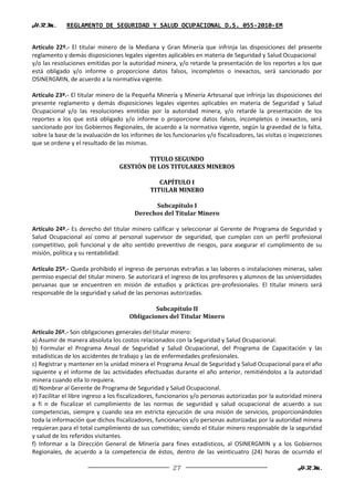 H.R.M.       REGLAMENTO DE SEGURIDAD Y SALUD OCUPACIONAL D.S. 055-2010-EM


Artículo 22º.- El titular minero de la Mediana y Gran Minería que infrinja las disposiciones del presente
reglamento y demás disposiciones legales vigentes aplicables en materia de Seguridad y Salud Ocupacional
y/o las resoluciones emitidas por la autoridad minera, y/o retarde la presentación de los reportes a los que
está obligado y/o informe o proporcione datos falsos, incompletos o inexactos, será sancionado por
OSINERGMIN, de acuerdo a la normativa vigente.

Artículo 23º.- El titular minero de la Pequeña Minería y Minería Artesanal que infrinja las disposiciones del
presente reglamento y demás disposiciones legales vigentes aplicables en materia de Seguridad y Salud
Ocupacional y/o las resoluciones emitidas por la autoridad minera, y/o retarde la presentación de los
reportes a los que está obligado y/o informe o proporcione datos falsos, incompletos o inexactos, será
sancionado por los Gobiernos Regionales, de acuerdo a la normativa vigente, según la gravedad de la falta,
sobre la base de la evaluación de los informes de los funcionarios y/o fiscalizadores, las visitas o inspecciones
que se ordene y el resultado de las mismas.

                                          TITULO SEGUNDO
                                  GESTIÓN DE LOS TITULARES MINEROS

                                                 CAPÍTULO I
                                              TITULAR MINERO

                                             Subcapítulo I
                                       Derechos del Titular Minero

Artículo 24º.- Es derecho del titular minero calificar y seleccionar al Gerente de Programa de Seguridad y
Salud Ocupacional así como al personal supervisor de seguridad, que cumplan con un perfil profesional
competitivo, poli funcional y de alto sentido preventivo de riesgos, para asegurar el cumplimiento de su
misión, política y su rentabilidad.

Artículo 25º.- Queda prohibido el ingreso de personas extrañas a las labores o instalaciones mineras, salvo
permiso especial del titular minero. Se autorizará el ingreso de los profesores y alumnos de las universidades
peruanas que se encuentren en misión de estudios y prácticas pre-profesionales. El titular minero será
responsable de la seguridad y salud de las personas autorizadas.

                                              Subcapítulo II
                                     Obligaciones del Titular Minero

Artículo 26º.- Son obligaciones generales del titular minero:
a) Asumir de manera absoluta los costos relacionados con la Seguridad y Salud Ocupacional.
b) Formular el Programa Anual de Seguridad y Salud Ocupacional, del Programa de Capacitación y las
estadísticas de los accidentes de trabajo y las de enfermedades profesionales.
c) Registrar y mantener en la unidad minera el Programa Anual de Seguridad y Salud Ocupacional para el año
siguiente y el informe de las actividades efectuadas durante el año anterior, remitiéndolos a la autoridad
minera cuando ella lo requiera.
d) Nombrar al Gerente de Programa de Seguridad y Salud Ocupacional.
e) Facilitar el libre ingreso a los fiscalizadores, funcionarios y/o personas autorizadas por la autoridad minera
a fi n de fiscalizar el cumplimiento de las normas de seguridad y salud ocupacional de acuerdo a sus
competencias, siempre y cuando sea en estricta ejecución de una misión de servicios, proporcionándoles
toda la información que dichos fiscalizadores, funcionarios y/o personas autorizadas por la autoridad minera
requieran para el total cumplimiento de sus cometidos; siendo el titular minero responsable de la seguridad
y salud de los referidos visitantes.
f) Informar a la Dirección General de Minería para fines estadísticos, al OSINERGMIN y a los Gobiernos
Regionales, de acuerdo a la competencia de éstos, dentro de las veinticuatro (24) horas de ocurrido el

                                                      27                                               H.R.M.
 