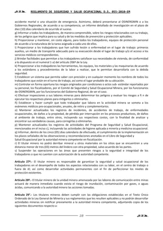 H.R.M.       REGLAMENTO DE SEGURIDAD Y SALUD OCUPACIONAL D.S. 055-2010-EM


accidente mortal o una situación de emergencia. Asimismo, deberá presentarse al OSINERGMIN o a los
Gobiernos Regionales, de acuerdo a su competencia, un informe detallado de investigación en el plazo de
diez (10) días calendario de ocurrido el suceso.
g) Informar a todos los trabajadores, de manera comprensible, sobre los riesgos relacionados con su trabajo,
de los peligros que implica para su salud y de las medidas de prevención y protección aplicables.
h) Proporcionar y mantener, sin costo alguno, para todos los trabajadores, equipos de protección personal
de acuerdo a la naturaleza de la tarea asignada a cada uno de ellos.
i) Proporcionar a los trabajadores que han sufrido lesión o enfermedad en el lugar de trabajo: primeros
auxilios, un medio de transporte adecuado para su evacuación desde el lugar de trabajo y/o el acceso a los
servicios médicos correspondientes.
j) Brindar facilidades que permitan a los trabajadores satisfacer sus necesidades de vivienda, de conformidad
a lo dispuesto en el numeral 1-a) del artículo 206º de la Ley.
k) Proporcionar a los trabajadores las herramientas, los equipos, los materiales y las maquinarias de acuerdo
a los estándares y procedimientos de la labor a realizar, que le permitan desarrollarla con la debida
seguridad.
l) Establecer un sistema que permita saber con precisión y en cualquier momento los nombres de todos los
trabajadores que están en el turno de trabajo, así como el lugar probable de su ubicación.
m) Controlar en forma oportuna los riesgos originados por condiciones o actos sub- estándar reportados por
su personal, los fiscalizadores, por el Comité de Seguridad y Salud Ocupacional Minera, por los funcionarios
de OSINERGMIN, por los funcionarios del Gobierno Regional, de ser el caso.
n) Efectuar inspecciones a sus labores mineras para determinar los peligros y evaluar los riesgos a fi n de
ejecutar los respectivos planes para mitigarlos o eliminarlos.
ñ) Establecer y hacer cumplir que todo trabajador que labora en la actividad minera se someta a los
exámenes médicos pre-ocupacionales, anuales, de retiro y complementarios.
o) Mantener actualizados los registros de incidentes, de accidentes de trabajo, de enfermedades
ocupacionales, de daños a la propiedad, de pérdida por interrupción en los procesos productivos, de daños
al ambiente de trabajo, entre otros, incluyendo sus respectivos costos, con la finalidad de analizar y
encontrar sus verdaderas causas, para corregirlas o eliminarlas.
p) Mantener actualizados los registros de actividades del Programa de Seguridad y Salud Ocupacional,
mencionados en el inciso c), incluyendo las actividades de higiene aplicada a minería y medicina ocupacional.
q) Informar, dentro de los cinco (05) días calendario de efectuado, el cumplimiento de la implementación en
los plazos señalados de las observaciones y recomendaciones anotadas en el Libro de Seguridad y
Salud Ocupacional por la autoridad minera competente en fiscalización.
r) El titular minero no podrá derribar mineral u otros materiales en los sitios que se encuentren a una
distancia menor de tres (03) metros del lindero con otra propiedad, salvo acuerdo de las partes.
s) Suspender las operaciones en las áreas que presenten riesgos a la seguridad e integridad de los
trabajadores o que no cuenten con autorización de la autoridad competente.

Artículo 27º.- El titular minero es responsable de garantizar la seguridad y salud ocupacional de los
trabajadores en el desempeño de todos los aspectos relacionados con su labor, en el centro de trabajo o
fuera de él; así como desarrollar actividades permanentes con el fin de perfeccionar los niveles de
protección existentes.

Artículo 28º.- El titular minero de la unidad minera amenazada por las labores de comunicación entre minas
actuará de manera inmediata cuando exista el riesgo de inundación, contaminación por gases, o aguas
ácidas, comunicando a la autoridad minera las acciones tomadas.

Artículo 29°.- Los titulares mineros deben cumplir con las obligaciones establecidas en el Texto Único
Ordenado de la Ley General de Minería y sus reglamentos que les resulten aplicables y no podrán desarrollar
actividades mineras sin notificar previamente a la autoridad minera competente, adjuntando copia de los
siguientes documentos respecto a:


                                                    28                                              H.R.M.
 