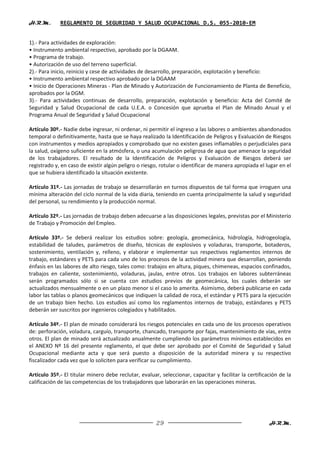 H.R.M.       REGLAMENTO DE SEGURIDAD Y SALUD OCUPACIONAL D.S. 055-2010-EM


1).- Para actividades de exploración:
• Instrumento ambiental respectivo, aprobado por la DGAAM.
• Programa de trabajo.
• Autorización de uso del terreno superficial.
2).- Para inicio, reinicio y cese de actividades de desarrollo, preparación, explotación y beneficio:
• Instrumento ambiental respectivo aprobado por la DGAAM
• Inicio de Operaciones Mineras - Plan de Minado y Autorización de Funcionamiento de Planta de Beneficio,
aprobados por la DGM.
3).- Para actividades continuas de desarrollo, preparación, explotación y beneficio: Acta del Comité de
Seguridad y Salud Ocupacional de cada U.E.A. o Concesión que aprueba el Plan de Minado Anual y el
Programa Anual de Seguridad y Salud Ocupacional

Artículo 30º.- Nadie debe ingresar, ni ordenar, ni permitir el ingreso a las labores o ambientes abandonados
temporal o definitivamente, hasta que se haya realizado la Identificación de Peligros y Evaluación de Riesgos
con instrumentos y medios apropiados y comprobado que no existen gases inflamables o perjudiciales para
la salud, oxígeno suficiente en la atmósfera, o una acumulación peligrosa de agua que amenace la seguridad
de los trabajadores. El resultado de la Identificación de Peligros y Evaluación de Riesgos deberá ser
registrado y, en caso de existir algún peligro o riesgo, rotular o identificar de manera apropiada el lugar en el
que se hubiera identificado la situación existente.

Artículo 31º.- Las jornadas de trabajo se desarrollarán en turnos dispuestos de tal forma que irroguen una
mínima alteración del ciclo normal de la vida diaria, teniendo en cuenta principalmente la salud y seguridad
del personal, su rendimiento y la producción normal.

Artículo 32º.- Las jornadas de trabajo deben adecuarse a las disposiciones legales, previstas por el Ministerio
de Trabajo y Promoción del Empleo.

Artículo 33º.- Se deberá realizar los estudios sobre: geología, geomecánica, hidrología, hidrogeología,
estabilidad de taludes, parámetros de diseño, técnicas de explosivos y voladuras, transporte, botaderos,
sostenimiento, ventilación y, relleno, y elaborar e implementar sus respectivos reglamentos internos de
trabajo, estándares y PETS para cada uno de los procesos de la actividad minera que desarrollan, poniendo
énfasis en las labores de alto riesgo, tales como: trabajos en altura, piques, chimeneas, espacios confinados,
trabajos en caliente, sostenimiento, voladuras, jaulas, entre otros. Los trabajos en labores subterráneas
serán programados sólo si se cuenta con estudios previos de geomecánica, los cuales deberán ser
actualizados mensualmente o en un plazo menor si el caso lo amerita. Asimismo, deberá publicarse en cada
labor las tablas o planos geomecánicos que indiquen la calidad de roca, el estándar y PETS para la ejecución
de un trabajo bien hecho. Los estudios así como los reglamentos internos de trabajo, estándares y PETS
deberán ser suscritos por ingenieros colegiados y habilitados.

Artículo 34º.- El plan de minado considerará los riesgos potenciales en cada uno de los procesos operativos
de: perforación, voladura, carguío, transporte, chancado, transporte por fajas, mantenimiento de vías, entre
otros. El plan de minado será actualizado anualmente cumpliendo los parámetros mínimos establecidos en
el ANEXO Nº 16 del presente reglamento, el que debe ser aprobado por el Comité de Seguridad y Salud
Ocupacional mediante acta y que será puesto a disposición de la autoridad minera y su respectivo
fiscalizador cada vez que lo soliciten para verificar su cumplimiento.

Artículo 35º.- El titular minero debe reclutar, evaluar, seleccionar, capacitar y facilitar la certificación de la
calificación de las competencias de los trabajadores que laborarán en las operaciones mineras.




                                                       29                                               H.R.M.
 