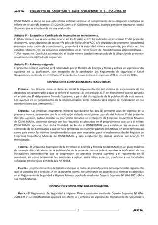 H.R.M.       REGLAMENTO DE SEGURIDAD Y SALUD OCUPACIONAL D.S. 055-2010-EM


OSINERGMIN a efecto de que esta última entidad verifique el cumplimiento de la obligación conforme se
refiere en el párrafo anterior. El OSINERGMIN o el Gobierno Regional, cuando considere necesario, podrá
disponer que se efectúe más de una evaluación.

Artículo 6º.- Excepción al Certificado de Inspección por recrecimiento.
El titular minero que se encuentre incurso en los literales a) y/o b), indicados en el artículo 5º del presente
dispositivo, cuyos depósitos de relave y/o pilas de lixiviación (PADs) y/o depósitos de desmonte (botaderos)
requieran autorización de recrecimiento, presentará a la autoridad minera competente, por única vez, los
estudios técnicos con los requisitos establecidos en el Texto Único de Procedimientos Administrativos –
TUPA respectivo. Con dicha autorización, el titular minero quedará exceptuado de la obligación de presentar
anualmente el certificado de inspección.

Artículo 7º.- Refrendo y vigencia
El presente Decreto Supremo será refrendado por el Ministro de Energía y Minas y entrará en vigencia al día
siguiente de su publicación, con excepción de la aprobación del Reglamento de Seguridad y Salud
Ocupacional, contenida en el Artículo 1º precedente, la cual entrará en vigencia el 01 de enero de 2011.

                            DISPOSICIONES COMPLEMENTARIAS TRANSITORIAS

   Primera.- Los titulares mineros deberán iniciar la implementación del sistema de encapsulado de los
depósitos de concentrados a que se refiere el numeral 17) del artículo 332° del Reglamento que se aprueba
en el Artículo 1º del presente Decreto Supremo, a partir del día siguiente de la publicación de esta norma.
Los avances en el cumplimiento de la implementación antes indicada será objeto de fiscalización en las
oportunidades que corresponda.

   Segunda.- Las empresas inspectoras mineras que durante los dos (2) primeros años de vigencia de la
presente norma, no cuenten con la acreditación indicada en el primer párrafo del Artículo 5º del presente
decreto supremo, podrán solicitar su inscripción temporal en el Registro de Empresas Inspectoras Mineras
de OSINERGMIN, debiendo cumplir con los requisitos establecidos en el procedimiento que para el efecto
OSINERGMIN apruebe. Con dicha finalidad, se faculta a OSINERGMIN para establecer los alcances del
contenido de los Certificados a que se hace referencia en el primer párrafo del Artículo 5º antes referido así
como para emitir las normas complementarias que sean necesarias para la implementación del Registro de
Empresas Inspectoras Mineras de OSINERGMIN y para establecer los demás alcances del Artículo 5º
mencionado.

    Tercera.- El Organismo Supervisor de la Inversión en Energía y Minería-OSINERGMIN en un plazo máximo
de noventa días calendario de la publicación de la presente norma deberá aprobar la tipificación de las
infracciones administrativas que se desprenden del presente decreto supremo y el reglamento en él
aprobado, así como determinar las sanciones a aplicar, entre otros aspectos, conforme a sus facultades
señaladas en el artículo 13º de la Ley Nº 28964.

   Cuarta.- Los procedimientos de fiscalización que se hubieran iniciado antes de la vigencia del reglamento
que se aprueba en el Artículo 1º de la presente norma, se culminarán de acuerdo a las normas establecidas
en el Reglamento de Seguridad e Higiene Minera, aprobado mediante Decreto Supremo Nº 046-2001-EM y
sus modificatorias.

                              DISPOSICIÓN COMPLEMENTARIA DEROGATORIA

   Única.- El Reglamento de Seguridad e Higiene Minera aprobado mediante Decreto Supremo Nº 046-
2001-EM y sus modificatorias quedará sin efecto a la entrada en vigencia del Reglamento de Seguridad y



                                                     3                                               H.R.M.
 