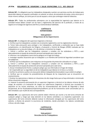 H.R.M.       REGLAMENTO DE SEGURIDAD Y SALUD OCUPACIONAL D.S. 055-2010-EM


Artículo 36º.- Es obligatorio que los trabajadores designados cuenten con permisos escritos de trabajo para
desarrollar labores en espacios confinados, en caliente, en altura, de excavación de zanjas, entre otros que el
titular minero califique, así como para el uso de equipos u otros que contengan material radiactivo.

Articulo 37º.- Todos los profesionales extranjeros con la especialidad de ingeniería que laboran en la
actividad minera deben cumplir con las leyes y reglamentos del ejercicio de la profesión, a través de su
registro en el Colegio de Ingenieros del Perú y manteniéndose habilitado.

                                                CAPÍTULO II
                                               SUPERVISORES

                                             Subcapítulo I
                                    Obligaciones de los Supervisores

Artículo 38º.- Es obligación del supervisor (ingeniero o técnico):
a. Verificar que los trabajadores cumplan con el presente reglamento y con los reglamentos internos.
b. Tomar toda precaución para proteger a los trabajadores, verificando y analizando que se haya dado
cumplimiento a la Identificación de Peligros y Evaluación y Control de Riesgos (IPERC) realizada por los
trabajadores en su área de trabajo, a fi n de eliminar o minimizar los riesgos.
c. Instruir y verificar que los trabajadores conozcan y cumplan con los estándares y PETS y usen
adecuadamente el equipo de protección personal apropiado para cada tarea.
d. Informar a los trabajadores acerca de los peligros en el lugar de trabajo.
e. Investigar aquellas situaciones que un trabajador o un miembro del Comité de Seguridad consideren que
son peligrosas.
f. Verificar que los trabajadores usen máquinas con las guardas de protección colocadas en su lugar.
g. Instruir y verificar que los trabajadores conozcan y cumplan con los estándares y PETS y usen
adecuadamente el equipo de protección personal apropiado para cada tarea.
h. Actuar inmediatamente frente a cualquier peligro que sea informado en el lugar de trabajo.
i. Ser responsable por su seguridad y la de los trabajadores que laboran en el área a su mando.
j. Facilitar los primeros auxilios y la evacuación del(os) trabajador(es) lesionado(s) o que esté(n) en peligro.
k. Verificar que se cumplan los procedimientos de bloqueo de las maquinarias que se encuentren en
mantenimiento.
l. Paralizar las operaciones o labores en situaciones de alto riesgo hasta que se haya eliminado o minimizado
dichas situaciones riesgosas.
m. Imponer la presencia permanente de un supervisor (ingeniero o técnico) en las labores mineras de alto
riesgo, de acuerdo a la evaluación de riesgos Los supervisores (ingeniero o técnico) que incumplan lo
dispuesto en los incisos anteriores, así como las recomendaciones del Comité de Seguridad y Salud
Ocupacional, de los fiscalizadores/inspectores/auditores y/o de los funcionarios serán sancionados por su
jefe inmediato o por el jefe de área correspondiente.

Artículo 39º.- Los supervisores del turno saliente deben informar por escrito a los del turno entrante de
cualquier peligro y riesgo que exija atención en las labores sometidas a su respectiva supervisión. Los
supervisores del turno entrante deberán evaluar la información otorgada por los supervisores del turno
saliente, a efectos de prevenir la ocurrencia de incidentes, dando prioridad a las labores consideradas
críticas o de alto riesgo.

                                               CAPÍTULO III
                                              TRABAJADORES

                                             Subcapítulo I
                                      Derechos de los Trabajadores


                                                      30                                              H.R.M.
 