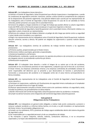 H.R.M.       REGLAMENTO DE SEGURIDAD Y SALUD OCUPACIONAL D.S. 055-2010-EM


Artículo 40º.- Los trabajadores tienen derecho a:
a) Solicitar al Comité de Seguridad y Salud Ocupacional que efectúe inspecciones e investigaciones, cuando
las condiciones de seguridad lo ameriten. Asimismo, solicitar a dicho Comité el cumplimiento de cualquiera
de las disposiciones del presente reglamento. Esta petición deberá estar suscrita por los representantes de
los trabajadores ante el Comité de Seguridad y Salud Ocupacional. En caso de no ser atendida en forma
reiterada, podrán presentar una queja ante la autoridad minera.
b) Conocer los peligros y riesgos existentes en el lugar de trabajo que puedan afectar su salud o seguridad a
través del IPERC y de la información proporcionada por el supervisor (ingeniero o técnico).
c) Obtener del Comité de Seguridad y Salud Ocupacional o de la autoridad minera, información relativa a su
seguridad o salud, a través de sus representantes.
d) Retirarse de cualquier área de trabajo al detectar un peligro de alto riesgo que atente contra su seguridad
o salud, dando aviso inmediato a sus superiores.
e) Elegir a los representantes de los trabajadores ante el Comité de Seguridad y Salud Ocupacional, mediante
elección universal, secreta y directa. No podrán ser elegidos los supervisores o quienes realicen labores
similares.

Artículo 41º.- Los trabajadores víctimas de accidentes de trabajo tendrán derecho a las siguientes
prestaciones:
a) Primeros auxilios, proporcionados por el titular minero.
b) Atenciones médica y quirúrgica, generales y especializadas.
c) Asistencia hospitalaria y de farmacia.
d) Rehabilitación, recibiendo, cuando sea necesario, los aparatos de prótesis o de corrección o su renovación
por desgaste natural, no procediendo sustituirlos por dinero.
e) Reeducación ocupacional.

Artículo 42º.- El trabajador tiene derecho a recibir el íntegro de su salario por el día del accidente,
ocasionado en las circunstancias previstas en este reglamento, cualquiera que sea la hora de su ocurrencia.
El titular minero, las empresas contratistas mineras y las empresas contratistas de actividades conexas no
serán responsables del deterioro que se presente y que desencadene en lesiones o perturbaciones
funcionales a consecuencia del accidente si el trabajador omite dar el aviso interno correspondiente en
forma inmediata.

Artículo 43º.- Los representantes de los trabajadores ante el Comité de Seguridad y Salud Ocupacional
tienen derecho a:
a) Participar en inspecciones, auditorías y/o fiscalizaciones de seguridad minera realizadas por el empleador
y/o por la autoridad minera en el lugar de trabajo.
b) Efectuar oportunamente consultas al titular minero acerca de cuestiones relativas a la seguridad y salud,
incluidas las políticas y los procedimientos en dicha materia.
c) Recibir información del Comité de Seguridad y Salud Ocupacional sobre los accidentes e incidentes.
d) Cumplir las demás funciones como integrantes del Comité de Seguridad y Salud Ocupacional.

                                             Subcapítulo II
                                    Obligaciones de los Trabajadores

Artículo 44º.- Los trabajadores en general están obligados a realizar toda acción conducente a prevenir o
conjurar cualquier accidente y a informar dichos hechos, en el acto, a su jefe inmediato o al representante
del titular minero. Sus principales obligaciones son:
a) Cumplir con los estándares, PETS y prácticas de trabajo seguro establecidos dentro del sistema de gestión
de seguridad y salud.
b) Ser responsables por su seguridad personal y la de sus compañeros de trabajo.
c) No manipular u operar máquinas, válvulas, tuberías, conductores eléctricos, si no se encuentran
capacitados y no hayan sido debidamente autorizados.

                                                     31                                             H.R.M.
 
