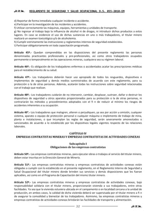 H.R.M.       REGLAMENTO DE SEGURIDAD Y SALUD OCUPACIONAL D.S. 055-2010-EM


d) Reportar de forma inmediata cualquier incidente o accidente.
e) Participar en la investigación de los incidentes y accidentes.
f) Utilizar correctamente las máquinas, equipos, herramientas y unidades de transporte.
g) No ingresar al trabajo bajo la influencia de alcohol ni de drogas, ni introducir dichos productos a estos
lugares. En caso se evidencie el uso de dichas sustancias en uno o más trabajadores, el titular minero
realizará un examen toxicológico y/o de alcoholemia.
h) Cumplir estrictamente las instrucciones y reglamentos internos de seguridad establecidos.
i) Participar obligatoriamente en toda capacitación programada.

Artículo 45º.- Quedan comprendidas en las disposiciones del presente reglamento las personas
denominadas practicantes profesionales y pre-profesionales, así como otros trabajadores ocupados
permanente o temporalmente en las operaciones mineras, cualquiera sea su régimen laboral.

Artículo 46º.- Es obligación de los trabajadores enfermos o accidentados acatar las prescripciones médicas
para el restablecimiento de su salud.

Artículo 47º.- Los trabajadores deberán hacer uso apropiado de todos los resguardos, dispositivos e
implementos de seguridad y demás medios suministrados de acuerdo con este reglamento, para su
protección o la de otras personas. Además, acatarán todas las instrucciones sobre seguridad relacionadas
con el trabajo que realizan.

Artículo 48º.- Los trabajadores cuidarán de no intervenir, cambiar, desplazar, sustraer, dañar o destruir los
dispositivos de seguridad u otros aparatos proporcionados para su protección o la de otras personas, ni
contrariarán los métodos y procedimientos adoptados con el fi n de reducir al mínimo los riesgos de
accidentes inherentes a su ocupación.

Artículo 49°.- Los trabajadores que malogren, alteren o perjudiquen, ya sea por acción u omisión, cualquier
sistema, aparato o equipo de protección personal o cualquier máquina o implemento de trabajo de mina,
planta e instalaciones, o que incumplan las reglas de seguridad, serán severamente amonestados o
sancionados de acuerdo a lo establecido por los dispositivos legales vigentes respecto de las relaciones
laborales.

                                  CAPÍTULO IV
 EMPRESAS CONTRATISTAS MINERAS Y EMPRESAS CONTRATISTAS DE ACTIVIDADES CONEXAS

                                             Subcapítulo I
                               Obligaciones de las empresas contratistas

Artículo 50º.- Las empresas contratistas mineras, para ejecutar obras o trabajos al servicio del titular minero,
deben estar inscritas en la Dirección General de Minería.

Artículo 51º.- Las empresas contratistas mineras y empresas contratistas de actividades conexas están
obligadas a cumplir con lo establecido en el presente reglamento, en el Reglamento Interno de Seguridad y
Salud Ocupacional del titular minero donde brinden sus servicios y demás disposiciones que les fueran
aplicables, así como en el Programa de Capacitación del mismo titular minero.

Artículo 52º.- Las empresas contratistas mineras y empresas contratistas de actividades conexas, bajo
responsabilidad solidaria con el titular minero, proporcionarán vivienda a sus trabajadores, entre otras
facilidades. Ya sea que la vivienda estuviera ubicada en el campamento o en localidad cercana a la unidad de
producción, en ambos casos, la calidad de dicha vivienda deberá ser supervisada por el titular minero a fi n
de asegurar la comodidad y bienestar de los trabajadores. Asimismo, las empresas contratistas mineras y
empresas contratistas de actividades conexas brindarán las facilidades de transporte y alimentación.

                                                      32                                              H.R.M.
 