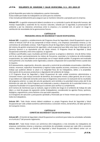 H.R.M.       REGLAMENTO DE SEGURIDAD Y SALUD OCUPACIONAL D.S. 055-2010-EM


g) Esté disponible para todos los trabajadores y partes interesadas.
h) Sea visible para todos los trabajadores así como para los visitantes.
i) Sea revisada periódicamente para asegurar que se mantiene relevante y apropiada para la empresa.

Artículo 57º.- La gestión empresarial deberá considerar en su contenido la parte del desarrollo humano, del
manejo responsable y sostenido de los recursos naturales, velando por la seguridad, la preservación del
ambiente y por las relaciones armoniosas entre la empresa y la sociedad civil, sin poner en riesgo la
satisfacción de necesidades de las generaciones futuras.

                                       CAPÍTULO III
                     PROGRAMA ANUAL DE SEGURIDAD Y SALUD OCUPACIONAL

Artículo 58º.- La gestión y establecimiento del Programa Anual de Seguridad y Salud Ocupacional a que se
refiere el Artículo 212º de la Ley comprende al titular minero, a las empresas contratistas mineras y a los
contratistas de actividades conexas. Todo Programa Anual de Seguridad y Salud Ocupacional debe ser parte
del sistema de gestión empresarial de seguridad y salud ocupacional que debe estar bajo el liderazgo de la
Gerencia General o su equivalente y/o del titular minero. El Programa Anual de Seguridad y Salud
Ocupacional contendrá, entre otros aspectos, lo siguiente:
a) Metas cuantificables cuyos resultados permitirán apreciar su progreso o deterioro. Una de dichas metas
será la de reducir permanentemente los índices de frecuencia, severidad y la incidencia de enfermedades
ocupacionales, las cuales deberán ser presentadas con el mayor detalle posible. El programa será evaluado
mensualmente y los resultados serán registrados y estarán a disposición de la autoridad minera cuando ésta
lo requiera.
b) El planeamiento, organización, dirección, ejecución y control de las actividades encaminadas a identificar,
evaluar, reconocer, especificar lineamientos y registrar todas aquellas acciones, omisiones y condiciones de
trabajo que pudieran afectar la salud o la integridad física de los trabajadores, daños a la propiedad,
interrupción de los procesos productivos o degradación del ambiente de trabajo.
c) El Programa Anual de Seguridad y Salud Ocupacional de cada unidad económica administrativa o
concesión minera, que incluya concesión de beneficio, de transporte minero y labor general, de ser el caso,
el que deberá ser elaborado tomando como base el diagnóstico situacional o la evaluación de los resultados
del programa anterior. La copia del acta de aprobación será remitida a la autoridad minera antes del 31 de
diciembre de cada año. Dicho Programa será elaborado y puesto a disposición de la autoridad minera y su
respectivo fiscalizador en la oportunidad que lo soliciten para verificar su cumplimiento.
d) El número de monitoreos que se realizará, según el análisis de riesgo en el ambiente de trabajo de cada
labor y a nivel de grupos de exposición similar (trabajadores), considerando los agentes físicos, químicos,
biológicos, ergonómicos y otros factores a los que están expuestos.
e) Cronograma de ejecución y presupuesto aprobado y financiado por el titular minero que comprenderá a
todos los trabajadores.

Artículo 59º.- Todo titular minero deberá establecer su propio Programa Anual de Seguridad y Salud
Ocupacional por cada unidad económica administrativa o concesión minera, de beneficio, de labor general y
de transporte minero.

                                         CAPÍTULO IV
                           COMITÉ DE SEGURIDAD Y SALUD OCUPACIONAL

Artículo 60º.- El Comité de Seguridad y Salud Ocupacional se constituirá para todas las actividades señaladas
en el artículo 2° del presente reglamento.

Artículo 61º.- Todo titular minero con veinticinco (25) trabajadores o más (incluidos los trabajadores de
empresas contratistas mineras y empresas contratistas de actividades conexas) por cada UEA o concesión
minera, deberá constituir un Comité de Seguridad y Salud Ocupacional, el cual deberá contar con un

                                                     34                                             H.R.M.
 