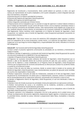 H.R.M.      REGLAMENTO DE SEGURIDAD Y SALUD OCUPACIONAL D.S. 055-2010-EM


Reglamento de Constitución y Funcionamiento. Dicho comité deberá ser paritario, es decir, con igual
número de representantes de la parte empleadora y de la parte trabajadora y estará integrado hasta por
doce (12) miembros, incluyendo:
a) Gerente General o la máxima autoridad de la empresa.
b) Gerente del Programa de Seguridad y Salud Ocupacional.
c) Médico del Programa de Salud Ocupacional.
d) Otros integrantes nominados por el titular minero.
e) Representantes de los trabajadores que no ostenten el cargo de supervisor o realicen labores similares y
que el trabajo que desempeñen sea por cuenta del titular minero o de las empresas contratistas mineras o
de las empresas contratistas de actividades conexas. Tales representantes serán elegidos por el plazo de un
año, mediante votación secreta y directa, en concordancia con el proceso contenido en el ANEXO Nº 18 de
este Reglamento. Dichos miembros serán capacitados en el Sistema de Gestión de Seguridad y Salud
Ocupacional. Los suplentes ante el Comité de Seguridad y Salud Ocupacional participarán únicamente en
ausencia de los titulares.

Artículo 62º.- Todo titular minero con menos de veinticinco (25) trabajadores debe capacitar y nombrar
entre los trabajadores de sus áreas productivas, cuando menos, a un supervisor de seguridad y salud en el
trabajo por turno que tenga las mismas obligaciones y responsabilidades del comité, indicadas en el artículo
63º subsiguiente.

Artículo 63º.- Son funciones del Comité de Seguridad y Salud Ocupacional:
a) Hacer cumplir el presente reglamento armonizando las actividades de sus miembros y fomentando el
trabajo en equipo.
b) Elaborar y aprobar el reglamento y constitución del Comité de Seguridad y Salud Ocupacional de acuerdo
a la estructura establecida en el ANEXO Nº 17 de este Reglamento.
c) Aprobar el Programa Anual de Seguridad y Salud Ocupacional.
d) Programar las reuniones mensuales ordinarias del Comité de Seguridad y Salud Ocupacional que se
llevarán a cabo un día laborable dentro de la primera quincena de cada mes, para analizar y evaluar el
avance de los objetivos y metas establecidos en el Programa Anual de Seguridad y Salud Ocupacional
mientras que la programación de reuniones extraordinarias se efectuará para analizar los accidentes fatales
o cuando las circunstancias lo exijan.
e) Llevar el libro de actas de todas sus reuniones, donde se anotará todo lo tratado en las sesiones del
Comité de Seguridad y Salud Ocupacional; cuyas recomendaciones con plazos de ejecución serán remitidas
por escrito a los responsables e involucrados.
f) Realizar inspecciones mensuales de todas las instalaciones, anotando en el Libro de Seguridad y Salud
Ocupacional las recomendaciones con plazos para su implementación; asimismo, verificar el cumplimiento
de las recomendaciones de las inspecciones anteriores, sancionando a los infractores si fuera el caso.
g) Aprobar el Reglamento Interno de Seguridad y Salud Ocupacional, el cual será distribuido a todos los
trabajadores.
h) Aprobar el plan de minado anual para las actividades mineras de explotación con operaciones continuas.
i) Analizar mensualmente las causas y las estadísticas de los incidentes, accidentes y enfermedades
ocupacionales, emitiendo las recomendaciones pertinentes.
j) Convocar a elecciones para el nombramiento del representante de los trabajadores ante el Comité de
Seguridad y Salud Ocupacional, y nombrar a la Junta Electoral.
k) Imponer sanciones a los trabajadores, incluyendo a los de la alta gerencia de la unidad minera, que
infrinjan las disposiciones del presente reglamento, disposiciones legales vigentes y resoluciones que emita
la autoridad minera, retarden los avisos, informen o proporcionen datos falsos, incompletos o inexactos,
entre otros.

                                      CAPÍTULO V
                 GERENTE DEL PROGRAMA DE SEGURIDAD Y SALUD OCUPACIONAL


                                                    35                                             H.R.M.
 
