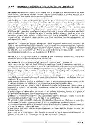 H.R.M.       REGLAMENTO DE SEGURIDAD Y SALUD OCUPACIONAL D.S. 055-2010-EM


Artículo 64º.- El Gerente del Programa de Seguridad y Salud Ocupacional debe ser un profesional que tenga
conocimientos, capacidad de liderazgo y amplia experiencia demostrada en la dirección así como en la
gestión de operaciones mineras, seguridad y salud ocupacional.

Artículo 65º.- El Gerente del Programa de Seguridad y Salud Ocupacional de unidades económicas
administrativas o concesiones mineras que desarrollen actividades mineras a cielo abierto y subterráneas
será un ingeniero de minas o ingeniero geólogo, colegiado, habilitado y con una experiencia no menor de
cinco (5) años en explotación minera y tres (03) años en el área de seguridad y salud ocupacional, con
capacitación o estudios de especialización en estos temas con una duración mínima de doscientos cuarenta
(240) horas. Para el caso de la pequeña minería y minería artesanal el Gerente del Programa de Seguridad y
Salud Ocupacional será un Ingeniero de Minas o Ingeniero Geólogo, colegiado, habilitado y con una
experiencia no menor de dos (02) años en explotación minera y dos (02) años en el área de seguridad y salud
ocupacional, con capacitación o estudios de especialización en estos temas con una duración mínima de
ciento veinte (120) horas.

Artículo 66º.- El Gerente del Programa de Seguridad y Salud Ocupacional en fundiciones y refinerías, así
como en plantas de beneficio que se dedican sólo a tales actividades será un ingeniero de minas o ingeniero
geólogo o ingeniero metalurgista, o ingeniero químico, colegiado, habilitado y con una experiencia no menor
de cinco (05) años en fundición y/o refinería y/o planta de beneficio, con capacitación o estudios de
especialización en estos temas con una duración mínima de 240 hrs.

Artículo 67º.- El Gerente del Programa de Seguridad y Salud Ocupacional funcionalmente reportará al
funcionario administrativo de más alto nivel del titular minero.

Artículo 68º.- Las funciones del Gerente del Programa de Seguridad y Salud Ocupacional son:
a) Ser responsable de la seguridad en los procesos productivos, verificando la implementación y uso de los
estándares de diseño, de los estándares de tareas, de los Procedimientos Escritos de Trabajo Seguro (PETS) y
para prácticas, así como el cumplimiento de los reglamentos internos y del presente reglamento.
b) Organizar, dirigir, ejecutar y controlar el desarrollo del Programa Anual de Seguridad y Salud Ocupacional
en coordinación con los ejecutivos de mayor rango de cada área de trabajo.
c) Paralizar cualquier labor en operación que se encuentre en peligro inminente y/o en condiciones
subestándar que amenacen la integridad de las personas, maquinarias, aparatos e instalaciones, hasta que
se eliminen dichas amenazas.
d) Participar en el plan de minado y de las diferentes etapas de las operaciones mineras, para asegurarse de
la eficiencia de los métodos a aplicarse en cuanto a seguridad y salud ocupacional se refiere.
e) Participar en la determinación de las especificaciones técnicas de las instalaciones a ser construidas y de la
maquinaria y aparatos a ser adquiridos, vigilando que cumplan con las medidas de seguridad y salud
ocupacional.
f) Hacer cumplir lo establecido en el artículo 58° del presente reglamento, referido a la gestión y
establecimiento del Programa Anual de Seguridad y Salud Ocupacional.
g) Obtener la mejor información técnica actualizada acerca del control de riesgos así como el acceso de
consultas a la autoridad minera para ayudar al logro de una gestión eficaz.
h) Administrar toda información relacionada a la seguridad, incluyendo las estadísticas de incidentes,
accidentes y enfermedades ocupacionales, para determinar las causas y corregirlas o eliminarlas.
i) Informar mensualmente a toda la empresa minera acerca del desempeño logrado en la administración de
la gestión de seguridad y salud ocupacional.
j) Asesorar a los supervisores sobre los programas de capacitación para la seguridad y salud ocupacional y en
prácticas operativas.
k) Coordinar con el Departamento o Área de Salud Ocupacional del centro minero acerca del ingreso de
personal nuevo, a fi n de que pueda ocupar con seguridad el puesto que se le asigne.



                                                      36                                               H.R.M.
 