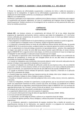 H.R.M.       REGLAMENTO DE SEGURIDAD Y SALUD OCUPACIONAL D.S. 055-2010-EM


l) Revisar los registros de enfermedades ocupacionales y exámenes de retiro o salida de vacaciones y
reingresos de los trabajadores. El registro de las enfermedades ocupacionales se realizará utilizando la
clasificación de enfermedades conforme a lo señalado por la RM Nº 480-
2008-SA y sus modificatorias.
m) Efectuar y participar en las inspecciones y auditorias de las labores mineras e instalaciones para asegurar
el cumplimiento del presente reglamento, así como el cumplimiento del Programa Anual de Seguridad y
Salud Ocupacional. También asesorará en la investigación de los incidentes con alto potencial de daño, para
tomar las medidas preventivas.

                                                CAPÍTULO VI
                                               CAPACITACIÓN

Artículo 69º.- Los titulares mineros, en cumplimiento del Artículo 215° de la Ley, deben desarrollar
programas de capacitación permanente, teórica y práctica, para todos los trabajadores, a fi n de formar
mineros calificados por competencias, de acuerdo a un cronograma anual, el mismo que deberá realizarse
dentro de las horas de trabajo.
1. Estos programas se implementarán en la oportunidad que corresponda, teniendo en cuenta lo siguiente:
1. a. Cuando ingresa un trabajador nuevo a la empresa, recibirá la siguiente capacitación:
1. a.1.Inducción y orientación básica no menor de ocho (08) horas diarias durante dos (02) días, de acuerdo
al ANEXO Nº 14. En el caso de las visitas, se deberá realizar una inducción general no menor a una (01) hora.
1. a.2. La capacitación en el área de trabajo consistirá en el aprendizaje teórico – práctico. Esta capacitación
en ningún caso podrá ser menor de ocho (08) horas diarias durante cuatro (04) días, en tareas mineras,
según el ANEXO Nº 14-A. Luego de concluir estas etapas, se emitirá una constancia en la que se consigne que
el trabajador ha sido evaluado y es apto para ocupar el puesto que se le asigne.
1. a.3. Efectuada la capacitación antes mencionada, los trabajadores deberán obtener una certificación de
calificación de competencia, la misma que será otorgada dentro de los seis (06) meses de experiencia
acumulada en el puesto de trabajo asignado.
1. b. Cuando los trabajadores sean transferidos internamente deberán recibir instrucción adecuada antes de
ejecutar el trabajo o tarea siguiendo lo estipulado en el numeral 1.a.2.
1. c. Cuando un trabajador con certificado de calificación cambie de una empresa a otra, o de una unidad de
producción a otra de la misma empresa recibirá, en la nueva empresa o en la nueva unidad de producción a
la que es transferido, una capacitación de inducción de ocho (08) horas de acuerdo al ANEXO Nº 14-A.
1. d. Cuando se introduzca nuevos métodos de operación, equipos, máquinas y materiales en la aplicación
de los PETS y estándares de trabajo.
1. e.Cuando tengan que realizar tareas que requieran permiso de trabajo, tales como: trabajos en caliente,
espacios confinados, trabajos en altura, trabajos en pique y chimenea.
1. f.Cuando se manipule sustancias y materiales peligrosos tales como: ácidos, cianuro, mercurio, explosivos,
entre otros.
2. Todos los trabajadores, incluidos los supervisores y la alta gerencia, que no sea personal nuevo deberán
recibir una capacitación trimestral no menor a quince (15) horas, de acuerdo a lo establecido en la Matriz
Básica de Capacitación en Seguridad y Salud Ocupacional Minera según el ANEXO Nº 14-B. Las reuniones de
seguridad denominada “de 5 minutos”, previa al inicio de las labores, no se tomarán en cuenta para efectos
del cómputo de las horas de capacitación considerada en el presente inciso.
3. La capacitación deberá incluir, entre otros aspectos, lo siguiente:
3. a. El uso de la información de la hoja de datos de seguridad de materiales (HDSM - MSDS).
3. b. El uso correcto del sistema de izaje.
3. c. El significado y uso del código de señales y colores en sus respectivas áreas de trabajo.
3. d. El control de agentes químicos, físicos, biológicos, a efectos de prevenir los riesgos de salud ocupacional
ergonómicos.
3. e. La instalación, operación y mantenimiento de equipos mecánicos fijos y móviles de acuerdo a las
especificaciones técnicas de los fabricantes, con especial atención a su programa de mantenimiento,
descarga de gases contaminantes, calidad de repuestos y lubricación.

                                                      37                                               H.R.M.
 