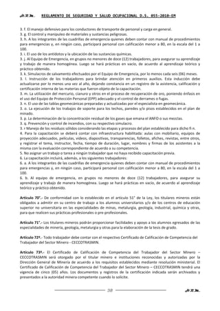 H.R.M.       REGLAMENTO DE SEGURIDAD Y SALUD OCUPACIONAL D.S. 055-2010-EM


3. f. El manejo defensivo para los conductores de transporte de personal y carga en general.
3. g. El control y manipuleo de materiales y sustancias peligrosas.
3. h. A los integrantes de las cuadrillas de emergencia quienes deben contar con manual de procedimientos
para emergencias y, en ningún caso, participará personal con calificación menor a 80, en la escala del 1 a
100.
3. i. El uso de los antídotos y la ubicación de las sustancias químicas.
3. j. Al Equipo de Emergencia, en grupos no menores de doce (12) trabajadores, para asegurar su aprendizaje
y trabajo de manera homogénea. Luego se hará prácticas en vacío, de acuerdo al aprendizaje teórico y
práctico obtenido.
3. k. Simulacros de salvamento efectuados por el Equipo de Emergencia, por lo menos cada seis (06) meses.
3. l. Instrucción de los trabajadores para brindar atención en primeros auxilios. Esta inducción debe
actualizarse por lo menos una vez al año, dejando constancia en un registro de la asistencia, calificación y
certificación interna de las materias que fueron objeto de la capacitación.
3. m. La utilización del mercurio, cianuro y otros en el proceso de recuperación de oro, poniendo énfasis en
el uso del Equipo de Protección Personal (EPP) adecuado y el control de derrames o fugas.
3. n. El uso de las tablas geomecánicas preparadas y actualizadas por el especialista en geomecánica.
3. o. La ejecución de los trabajos de soporte para los techos, paredes y/o pisos establecidos en el plan de
minado.
3. p. La determinación de la concentración residual de los gases que emana el ANFO o sus mezclas.
3. q. Prevención y control de incendios, con su respectivo simulacro.
3. r Manejo de los residuos sólidos considerando las etapas y procesos del plan establecido para dicho fi n.
4. Para la capacitación se deberá contar con infraestructura habilitada: aulas con mobiliario, equipos de
proyección adecuados, películas, videos, diapositivas, transparencias, folletos, afiches, revistas, entre otros,
y registrar el tema, instructor, fecha, tiempo de duración, lugar, nombres y firmas de los asistentes a la
misma con la evaluación correspondiente de acuerdo a su competencia.
5. No asignar un trabajo o tarea a ningún trabajador que no haya recibido capacitación previa.
6. La capacitación incluirá, además, a los siguientes trabajadores:
6. a. A los integrantes de las cuadrillas de emergencia quienes deben contar con manual de procedimientos
para emergencias y, en ningún caso, participará personal con calificación menor a 80, en la escala del 1 a
100.
6. b. Al equipo de emergencia, en grupos no menores de doce (12) trabajadores, para asegurar su
aprendizaje y trabajo de manera homogénea. Luego se hará prácticas en vacío, de acuerdo al aprendizaje
teórico y práctico obtenido.

Artículo 70°.- De conformidad con lo establecido en el artículo 51° de la Ley, los titulares mineros están
obligados a admitir en su centro de trabajo a los alumnos universitarios y/o de los centros de educación
superior no universitaria en las especialidades de minas, metalurgia, geología, industrial, química y otras,
para que realicen sus prácticas profesionales o pre-profesionales.

Artículo 71°.- Los titulares mineros podrán proporcionar facilidades y apoyo a los alumnos egresados de las
especialidades de minería, geología, metalurgia y otras para la elaboración de la tesis de grado.

Artículo 72º.- Todo trabajador debe contar con el respectivo Certificado de Calificación de Competencia del
Trabajador del Sector Minero - CECCOTRASMIN.

Artículo 73º.- El Certificado de Calificación de Competencia del Trabajador del Sector Minero –
CECCOTRASMIN será otorgado por el titular minero e instituciones reconocidas y autorizadas por la
Dirección General de Minería de acuerdo a los requisitos establecidos mediante resolución ministerial. El
Certificado de Calificación de Competencia del Trabajador del Sector Minero – CECCOTRASMIN tendrá una
vigencia de cinco (05) años. Los documentos y registros de la certificación indicada serán archivados y
presentados a la autoridad minera competente cuando lo solicite.


                                                      38                                              H.R.M.
 