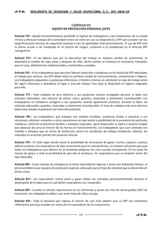 H.R.M.       REGLAMENTO DE SEGURIDAD Y SALUD OCUPACIONAL D.S. 055-2010-EM



                                           CAPÍTULO VII
                               EQUIPO DE PROTECCIÓN PERSONAL (EPP)

Artículo 74º.- Queda terminantemente prohibido el ingreso de trabajadores a las instalaciones de la unidad
minera y efectuar trabajos de la actividad minera sin tener en uso sus dispositivos y EPP que cumplan con las
especificaciones técnicas de seguridad nacional o con las aprobadas internacionalmente. El uso de EPP será
la última acción a ser empleada en el control de riesgos, conforme a lo establecido en el Artículo 89º
subsiguiente.

Artículo 75º.- En las labores que por la naturaleza del trabajo se requiera cambio de vestimenta, se
dispondrá el cambio de ropa antes y después de ellas. Dicho cambio se realizará en vestuarios instalados
para el caso, debidamente implementados, mantenidos y aseados.

Artículo 76º.- A los trabajadores que ejecutan labores especiales y peligrosas se les dotará de EPP adecuados
al trabajo que realizan. Los EPP deben estar en perfecto estado de funcionamiento, conservación e higiene.
Los trabajadores expuestos a sustancias infecciosas, irritantes y tóxicas se cambiarán la ropa de trabajo antes
de ingerir alimentos o abandonar el lugar o área de trabajo. Esta ropa se dispondrá en lugares asignados
para ello.

Artículo 77º.- Todo soldador de arco eléctrico y sus ayudantes estarán protegidos durante su labor con
anteojos adecuados, una máscara de yelmo, casco, guantes, respirador y vestimenta incombustible. Los
trabajadores en soldadura autógena y sus ayudantes estarán igualmente provistos, durante la labor, de
anteojos adecuados, guantes, respirador y vestimenta incombustible. El área de soldadura de arco eléctrico
debe estar aislada visualmente del resto del ambiente.

Artículo 78º.- Los trabajadores que trabajan con metales fundidos, sustancias ácidas o cáusticas o sus
soluciones, efectúan remaches u otras operaciones en que exista la posibilidad de la presencia de partículas
voladoras, utilizarán protectores faciales o anteojos especiales. Igual disposición se aplica a quienes tengan
que observar de cerca el interior de los hornos en funcionamiento. Los trabajadores que usen anteojos con
medida o anteojos que no sirvan de protección contra los accidentes de trabajo emplearán, además, los
indicados en el primer párrafo del presente artículo.

Artículo 79º.- En todo lugar donde exista la posibilidad de emanación de gases, humos, vapores o polvos
deberá contarse con respiradores de tipo conveniente para el caso particular, en número suficiente para que
todos los trabajadores que laboren en el ambiente peligroso los usen cuando corresponda. En los casos de
mezcla de gases, o ante la posibilidad de que ella se produzca, los respiradores que se empleen serán del
tipo adecuado.

Artículo 80º.- Si por razones de emergencia se tiene necesidad de ingresar a áreas con ambientes tóxicos, el
personal deberá usar equipos de protección especial, adecuado para el tipo de actividad que se desarrolla en
dichas áreas.

Artículo 81º.- Los respiradores contra polvo y gases deben ser utilizados permanentemente durante el
desempeño de la labor para la cual dichos respiradores son requeridos.

Artículo 82º.- Cuando se efectúe reparaciones en las chimeneas y pozos con más de veinte grados (20°) de
inclinación, los trabajadores deben usar arnés línea de vida y anclaje.

Artículo 83º.- Todo el personal que ingresa al interior de una mina deberá usar su EPP con elementos
reflectantes para que puedan ser vistos por los operadores de las maquinarias.


                                                     39                                              H.R.M.
 