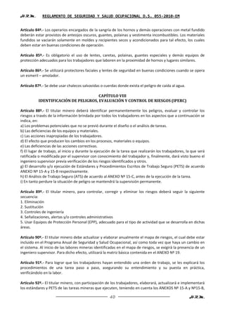 H.R.M.       REGLAMENTO DE SEGURIDAD Y SALUD OCUPACIONAL D.S. 055-2010-EM


Artículo 84º.- Los operarios encargados de la sangría de los hornos y demás operaciones con metal fundido
deberán estar provistos de anteojos oscuros, guantes, polainas y vestimenta incombustibles. Los materiales
fundidos se vaciarán solamente en moldes y recipientes secos y acondicionados para tal efecto, los cuales
deben estar en buenas condiciones de operación.

Artículo 85º.- Es obligatorio el uso de lentes, caretas, polainas, guantes especiales y demás equipos de
protección adecuados para los trabajadores que laboren en la proximidad de hornos y lugares similares.

Artículo 86º.- Se utilizará protectores faciales y lentes de seguridad en buenas condiciones cuando se opera
un esmeril – amolador.

Artículo 87º.- Se debe usar chalecos salvavidas o cuerdas donde exista el peligro de caída al agua.

                                       CAPÍTULO VIII
           IDENTIFICACIÓN DE PELIGROS, EVALUACIÓN Y CONTROL DE RIESGOS (IPERC)

Artículo 88º.- El titular minero deberá identificar permanentemente los peligros, evaluar y controlar los
riesgos a través de la información brindada por todos los trabajadores en los aspectos que a continuación se
indica, en:
a) Los problemas potenciales que no se previó durante el diseño o el análisis de tareas.
b) Las deficiencias de los equipos y materiales.
c) Las acciones inapropiadas de los trabajadores.
d) El efecto que producen los cambios en los procesos, materiales o equipos.
e) Las deficiencias de las acciones correctivas.
f) El lugar de trabajo, al inicio y durante la ejecución de la tarea que realizarán los trabajadores, la que será
ratificada o modificada por el supervisor con conocimiento del trabajador y, finalmente, dará visto bueno el
ingeniero supervisor previa verificación de los riesgos identificados y otros.
g) El desarrollo y/o ejecución de Estándares y Procedimientos Escritos de Trabajo Seguro (PETS) de acuerdo
ANEXO Nº 15-A y 15-B respectivamente.
h) El Análisis de Trabajo Seguro (ATS) de acuerdo al ANEXO Nº 15-C, antes de la ejecución de la tarea.
i) En tanto perdure la situación de peligro se mantendrá la supervisión permanente.

Artículo 89º.- El titular minero, para controlar, corregir y eliminar los riesgos deberá seguir la siguiente
secuencia:
1. Eliminación
2. Sustitución
3. Controles de ingeniería
4. Señalizaciones, alertas y/o controles administrativos
5. Usar Equipos de Protección Personal (EPP), adecuado para el tipo de actividad que se desarrolla en dichas
áreas.

Artículo 90º.- El titular minero debe actualizar y elaborar anualmente el mapa de riesgos, el cual debe estar
incluido en el Programa Anual de Seguridad y Salud Ocupacional, así como toda vez que haya un cambio en
el sistema. Al inicio de las labores mineras identificadas en el mapa de riesgos, se exigirá la presencia de un
ingeniero supervisor. Para dicho efecto, utilizará la matriz básica contenida en el ANEXO Nº 19.

Artículo 91º.- Para lograr que los trabajadores hayan entendido una orden de trabajo, se les explicará los
procedimientos de una tarea paso a paso, asegurando su entendimiento y su puesta en práctica,
verificándolo en la labor.

Artículo 92º.- El titular minero, con participación de los trabajadores, elaborará, actualizará e implementará
los estándares y PETS de las tareas mineras que ejecuten, teniendo en cuenta los ANEXOS Nº 15-A y Nº15-B,

                                                      40                                               H.R.M.
 