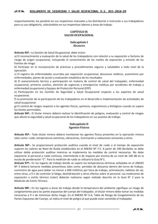 H.R.M.       REGLAMENTO DE SEGURIDAD Y SALUD OCUPACIONAL D.S. 055-2010-EM


respectivamente; los pondrán en sus respectivos manuales y los distribuirán e instruirán a sus trabajadores
para su uso obligatorio, colocándolos en sus respectivas labores y áreas de trabajo.

                                             CAPÍTULO IX
                                          SALUD OCUPACIONAL

                                               Subcapítulo I
                                                 Alcances

Artículo 93º.- La Gestión de Salud Ocupacional, debe incluir:
a) El reconocimiento y evaluación de la salud de los trabajadores con relación a su exposición a factores de
riesgo de origen ocupacional, incluyendo el conocimiento de los niveles de exposición y emisión de las
fuentes de riesgo.
b) Participar en la incorporación de prácticas y procedimientos seguros y saludables a todo nivel de la
operación.
c) El registro de enfermedades ocurridas por exposición ocupacional, descansos médicos, ausentismo por
enfermedades, planes de acción y evaluación estadística de los resultados.
d) El asesoramiento técnico y participación en materia de control de salud del trabajador, enfermedad
ocupacional, primeros auxilios, atención de urgencias y emergencias médicas por accidentes de trabajo y
enfermedad ocupacional y Equipos de Protección Personal (EPP).
e) Participación en los Comités de Seguridad y Salud Ocupacional respecto a los aspectos de salud
ocupacional;
f) La promoción de la participación de los trabajadores en el desarrollo e implementación de actividades de
salud ocupacional.
g) El control de riesgos respecto a los agentes físicos, químicos, ergonómicos y biológicos cuando se supere
los límites permisibles.
Artículo 94º.- El titular minero deberá realizar la identificación de peligros, evaluación y control de riesgos
que afecte la seguridad y salud ocupacional de los trabajadores en sus puestos de trabajo.

                                              Subcapítulo II
                                              Agentes Físicos

Artículo 95º.- Todo titular minero deberá monitorear los agentes físicos presentes en la operación minera
tales como: ruido, temperaturas extremas, vibraciones, iluminación y radiaciones ionizantes y otros.

Artículo 96º.- Se proporcionará protección auditiva cuando el nivel de ruido o el tiempo de exposición
superen los valores de Nivel de Ruido establecidos en el ANEXO Nº 7-E. A partir de 100 decibeles se debe
utilizar doble protección auditiva mientras se implementa las medidas de control necesarias. No debe
exponerse al personal a ruido continuo, intermitente o de impacto por encima de un nivel de 140 dB en la
escala de ponderación “C”. Para la medición de ruido se utilizará la Guía N°1.
Artículo 97º.- En los lugares de trabajo donde se supere las temperaturas térmicas señaladas en el ANEXO
Nº 3 deberá tomarse medidas preventivas tales como: períodos de descanso dentro del turno de trabajo,
suministro de agua para beber no menor a 600 mililitros por hora de trabajo, aclimatación, tabletas de sal,
entre otras, a fi n de controlar la fatiga, deshidratación y otros efectos sobre el personal. Las mediciones de
exposición a estrés térmico (calor) deberán realizarse según método descrito en la Guía N° 2 para la
Medición de Estrés Térmico.

Artículo 98º.- En los lugares o áreas de trabajo donde la temperatura del ambiente signifique un riesgo de
congelamiento para las partes expuestas del cuerpo del trabajador, el titular minero debe tomar las medidas
necesarias a fi n de minimizar dicho riesgo. En el ANEXO Nº 3-A, Tabla de Riesgo de Congelamiento de las
Partes Expuestas del Cuerpo, se indica el nivel de peligro al que puede estar sometido el trabajador.


                                                     41                                              H.R.M.
 