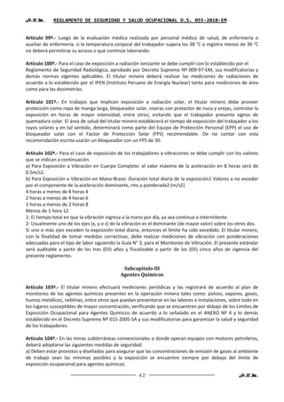 H.R.M.       REGLAMENTO DE SEGURIDAD Y SALUD OCUPACIONAL D.S. 055-2010-EM


Artículo 99º.- Luego de la evaluación médica realizada por personal médico de salud, de enfermería o
auxiliar de enfermería, si la temperatura corporal del trabajador supera los 38 °C o registra menos de 36 °C
no deberá permitirse su acceso o que continúe laborando.

Artículo 100º.- Para el caso de exposición a radiación ionizante se debe cumplir con lo establecido por el
Reglamento de Seguridad Radiológica, aprobado por Decreto Supremo Nº 009-97-EM, sus modificatorias y
demás normas vigentes aplicables. El titular minero deberá realizar las mediciones de radiaciones de
acuerdo a lo establecido por el IPEN (Instituto Peruano de Energía Nuclear) tanto para mediciones de área
como para las dosimetrías.

Artículo 101º.- En trabajos que implican exposición a radiación solar, el titular minero debe proveer
protección como ropa de manga larga, bloqueador solar, viseras con protector de nuca y orejas, controlar la
exposición en horas de mayor intensidad, entre otros; evitando que el trabajador presente signos de
quemadura solar. El área de salud del titular minero establecerá el tiempo de exposición del trabajador a los
rayos solares y en tal sentido, determinará como parte del Equipo de Protección Personal (EPP) el uso de
bloqueador solar con el Factor de Protección Solar (FPS) recomendable. De no contar con esta
recomendación escrita usarán un bloqueador con un FPS de 30.

Artículo 102º.- Para el caso de exposición de los trabajadores a vibraciones se debe cumplir con los valores
que se indican a continuación.
a) Para Exposición a Vibración en Cuerpo Completo: el valor máximo de la aceleración en 8 horas será de
0.5m/s2.
b) Para Exposición a Vibración en Mano-Brazo: Duración total diaria de la exposición1 Valores a no exceder
por el componente de la aceleración dominante, rms y ponderada2 (m/s2)
4 horas a menos de 8 horas 4
2 horas a menos de 4 horas 6
1 horas a menos de 2 horas 8
Menos de 1 hora 12
1: El tiempo total en que la vibración ingresa a la mano por día, ya sea continua o intermitente.
2: Usualmente uno de los ejes (x, y o z) de la vibración es el dominante (de mayor valor) sobre los otros dos.
Si uno o más ejes exceden la exposición total diaria, entonces el límite ha sido excedido. El titular minero,
con la finalidad de tomar medidas correctivas, debe realizar mediciones de vibración con ponderaciones
adecuadas para el tipo de labor siguiendo la Guía N° 3, para el Monitoreo de Vibración. El presente estándar
será auditable a partir de los tres (03) años y fiscalizable a partir de los (05) cinco años de vigencia del
presente reglamento.

                                             Subcapítulo III
                                            Agentes Químicos

Artículo 103º.- El titular minero efectuará mediciones periódicas y las registrará de acuerdo al plan de
monitoreo de los agentes químicos presentes en la operación minera tales como: polvos, vapores, gases,
humos metálicos, neblinas, entre otros que puedan presentarse en las labores e instalaciones, sobre todo en
los lugares susceptibles de mayor concentración, verificando que se encuentren por debajo de los Limites de
Exposición Ocupacional para Agentes Químicos de acuerdo a lo señalado en el ANEXO Nº 4 y lo demás
establecido en el Decreto Supremo Nº 015-2005-SA y sus modificatorias para garantizar la salud y seguridad
de los trabajadores.

Artículo 104º.- En las minas subterráneas convencionales o donde operan equipos con motores petroleros,
deberá adoptarse las siguientes medidas de seguridad:
a) Deben estar provistos y diseñados para asegurar que las concentraciones de emisión de gases al ambiente
de trabajo sean las mínimas posibles y la exposición se encuentre siempre por debajo del límite de
exposición ocupacional para agentes químicos.

                                                     42                                             H.R.M.
 