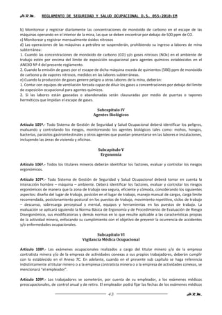 H.R.M.       REGLAMENTO DE SEGURIDAD Y SALUD OCUPACIONAL D.S. 055-2010-EM


b) Monitorear y registrar diariamente las concentraciones de monóxido de carbono en el escape de las
máquinas operando en el interior de la mina, las que se deben encontrar por debajo de 500 ppm de CO.
c) Monitorear y registrar mensualmente óxidos nitrosos
d) Las operaciones de las máquinas a petróleo se suspenderán, prohibiendo su ingreso a labores de mina
subterránea:
1. Cuando las concentraciones de monóxido de carbono (CO) y/o gases nitrosos (NOx) en el ambiente de
trabajo estén por encima del límite de exposición ocupacional para agentes químicos establecidos en el
ANEXO Nº 4 del presente reglamento.
2. Cuando la emisión de gases por el escape de dicha máquina exceda de quinientos (500) ppm de monóxido
de carbono y de vapores nitrosos, medidos en las labores subterráneas.
e) Cuando la producción de gases genere peligro a otras labores de la mina, deberán:
1. Contar con equipos de ventilación forzada capaz de diluir los gases a concentraciones por debajo del límite
de exposición ocupacional para agentes químicos.
2. Si las labores están gaseadas o abandonadas serán clausuradas por medio de puertas o tapones
herméticos que impidan el escape de gases.

                                              Subcapítulo IV
                                            Agentes Biológicos

Artículo 105º.- Todo Sistema de Gestión de Seguridad y Salud Ocupacional deberá identificar los peligros,
evaluando y controlando los riesgos, monitoreando los agentes biológicos tales como: mohos, hongos,
bacterias, parásitos gastrointestinales y otros agentes que puedan presentarse en las labores e instalaciones,
incluyendo las áreas de vivienda y oficinas.

                                               Subcapítulo V
                                                Ergonomía

Artículo 106º.- Todos los titulares mineros deberán identificar los factores, evaluar y controlar los riesgos
ergonómicos.

Artículo 107º.- Todo Sistema de Gestión de Seguridad y Salud Ocupacional deberá tomar en cuenta la
interacción hombre – máquina – ambiente. Deberá identificar los factores, evaluar y controlar los riesgos
ergonómicos de manera que la zona de trabajo sea segura, eficiente y cómoda, considerando los siguientes
aspectos: diseño del lugar de trabajo, posición en el lugar de trabajo, manejo manual de cargas, carga límite
recomendada, posicionamiento postural en los puestos de trabajo, movimiento repetitivo, ciclos de trabajo
– descanso, sobrecarga perceptual y mental, equipos y herramientas en los puestos de trabajo. La
evaluación se aplicará siguiendo la Norma Básica de Ergonomía y de Procedimiento de Evaluación de Riesgo
Disergonómico, sus modificatorias y demás normas en lo que resulte aplicable a las características propias
de la actividad minera, enfocando su cumplimiento con el objetivo de prevenir la ocurrencia de accidentes
y/o enfermedades ocupacionales.

                                             Subcapítulo VI
                                     Vigilancia Médica Ocupacional

Artículo 108º.- Los exámenes ocupacionales realizados a cargo del titular minero y/o de la empresa
contratista minera y/o de la empresa de actividades conexas a sus propios trabajadores, deberán cumplir
con lo establecido en el Anexo 7C. En adelante, cuando en el presente sub capítulo se haga referencia
indistintamente al titular minero o a la empresa contratista minera o a la empresa de actividades conexas, se
mencionará “el empleador”.

Artículo 109º.- Los trabajadores se someterán, por cuenta de su empleador, a los exámenes médicos
preocupacionales, de control anual y de retiro. El empleador podrá fijar las fechas de los exámenes médicos

                                                     43                                             H.R.M.
 