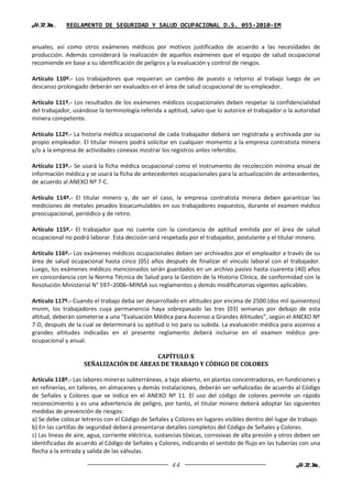 H.R.M.       REGLAMENTO DE SEGURIDAD Y SALUD OCUPACIONAL D.S. 055-2010-EM


anuales, así como otros exámenes médicos por motivos justificados de acuerdo a las necesidades de
producción. Además considerará la realización de aquellos exámenes que el equipo de salud ocupacional
recomiende en base a su identificación de peligros y la evaluación y control de riesgos.

Artículo 110º.- Los trabajadores que requieran un cambio de puesto o retorno al trabajo luego de un
descanso prolongado deberán ser evaluados en el área de salud ocupacional de su empleador.

Artículo 111º.- Los resultados de los exámenes médicos ocupacionales deben respetar la confidencialidad
del trabajador, usándose la terminología referida a aptitud, salvo que lo autorice el trabajador o la autoridad
minera competente.

Artículo 112º.- La historia médica ocupacional de cada trabajador deberá ser registrada y archivada por su
propio empleador. El titular minero podrá solicitar en cualquier momento a la empresa contratista minera
y/o a la empresa de actividades conexas mostrar los registros antes referidos.

Artículo 113º.- Se usará la ficha médica ocupacional como el instrumento de recolección mínima anual de
información médica y se usará la ficha de antecedentes ocupacionales para la actualización de antecedentes,
de acuerdo al ANEXO Nº 7-C.

Artículo 114º.- El titular minero y, de ser el caso, la empresa contratista minera deben garantizar las
mediciones de metales pesados bioacumulables en sus trabajadores expuestos, durante el examen médico
preocupacional, periódico y de retiro.

Artículo 115º.- El trabajador que no cuente con la constancia de aptitud emitida por el área de salud
ocupacional no podrá laborar. Esta decisión será respetada por el trabajador, postulante y el titular minero.

Artículo 116º.- Los exámenes médicos ocupacionales deben ser archivados por el empleador a través de su
área de salud ocupacional hasta cinco (05) años después de finalizar el vínculo laboral con el trabajador.
Luego, los exámenes médicos mencionados serán guardados en un archivo pasivo hasta cuarenta (40) años
en concordancia con la Norma Técnica de Salud para la Gestión de la Historia Clínica, de conformidad con la
Resolución Ministerial N° 597–2006–MINSA sus reglamentos y demás modificatorias vigentes aplicables.

Artículo 117º.- Cuando el trabajo deba ser desarrollado en altitudes por encima de 2500 (dos mil quinientos)
msnm, los trabajadores cuya permanencia haya sobrepasado las tres (03) semanas por debajo de esta
altitud, deberán someterse a una “Evaluación Médica para Ascenso a Grandes Altitudes”, según el ANEXO Nº
7-D, después de la cual se determinará su aptitud o no para su subida. La evaluación médica para ascenso a
grandes altitudes indicadas en el presente reglamento deberá incluirse en el examen médico pre-
ocupacional y anual.

                                         CAPÍTULO X
                    SEÑALIZACIÓN DE ÁREAS DE TRABAJO Y CÓDIGO DE COLORES

Artículo 118º.- Las labores mineras subterráneas, a tajo abierto, en plantas concentradoras, en fundiciones y
en refinerías, en talleres, en almacenes y demás instalaciones, deberán ser señalizadas de acuerdo al Código
de Señales y Colores que se indica en el ANEXO Nº 11. El uso del código de colores permite un rápido
reconocimiento y es una advertencia de peligro, por tanto, el titular minero deberá adoptar las siguientes
medidas de prevención de riesgos:
a) Se debe colocar letreros con el Código de Señales y Colores en lugares visibles dentro del lugar de trabajo.
b) En las cartillas de seguridad deberá presentarse detalles completos del Código de Señales y Colores.
c) Las líneas de aire, agua, corriente eléctrica, sustancias tóxicas, corrosivas de alta presión y otros deben ser
identificadas de acuerdo al Código de Señales y Colores, indicando el sentido de flujo en las tuberías con una
flecha a la entrada y salida de las válvulas.

                                                       44                                               H.R.M.
 