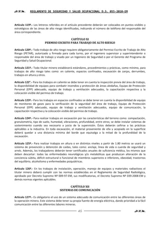 H.R.M.       REGLAMENTO DE SEGURIDAD Y SALUD OCUPACIONAL D.S. 055-2010-EM



Artículo 119º.- Los letreros referidos en el artículo precedente deberán ser colocados en puntos visibles y
estratégicos de las áreas de alto riesgo identificadas, indicando el número de teléfono del responsable del
área correspondiente.

                                         CAPÍTULO XI
                         PERMISO ESCRITO PARA TRABAJO DE ALTO RIESGO

Artículo 120º.- Todo trabajo de alto riesgo requiere obligatoriamente del Permiso Escrito de Trabajo de Alto
Riesgo (PETAR), autorizado y firmado para cada turno, por el ingeniero supervisor y superintendente o
responsable del área de trabajo y visado por un Ingeniero de Seguridad o por el Gerente del Programa de
Seguridad y Salud Ocupacional.

Artículo 121º.- Todo titular minero establecerá estándares, procedimientos y prácticas, como mínimo, para
trabajos de alto riesgo tales como: en caliente, espacios confinados, excavación de zanjas, derrumbes,
trabajos en altura y otros.

Artículo 122°.- Para los trabajos en caliente se debe tener en cuenta la inspección previa del área de trabajo,
la disponibilidad de equipos para combatir incendios y protección de áreas aledañas, Equipo de Protección
Personal (EPP) adecuado, equipo de trabajo y ventilación adecuados, la capacitación respectiva y la
colocación visible del permiso de trabajo.

Artículo 123º.- Para los trabajos en espacios confinados se debe tener en cuenta la disponibilidad de equipo
de monitoreo de gases para la verificación de la seguridad del área de trabajo, Equipo de Protección
Personal (EPP) adecuado, equipo de trabajo y ventilación adecuados, equipo de comunicación, la
capacitación respectiva y la colocación visible del permiso de trabajo.

Artículo 124º.- Para realizar trabajos en excavación por las características del terreno como: compactación,
granulometría, tipo de suelo, humedad, vibraciones, profundidad, entre otros; se debe instalar sistemas de
sostenimiento cuando sea necesario a juicio de la supervisión. Éstos deberán ceñirse a las prácticas
aplicables a la industria. En toda excavación, el material proveniente de ella y acopiado en la superficie
deberá quedar a una distancia mínima del borde que equivalga a la mitad de la profundidad de la
excavación.

Artículo 125º.- Para realizar trabajos en altura o en distintos niveles a partir de 1.80 metros se usará un
sistema de prevención y detención de caídas, tales como: anclaje, línea de vida o cuerda de seguridad y
arnés. Además, los trabajadores deberán tener certificados anuales de suficiencia médica, los mismos que
deben descartar: todas las enfermedades neurológicas y/o metabólicas que produzcan alteración de la
conciencia súbita, déficit estructural o funcional de miembros superiores e inferiores, obesidad, trastornos
del equilibrio, alcoholismo y enfermedades psiquiátricas.

Artículo 126º.- En los trabajos de instalación, operación, manejo de equipos y materiales radiactivos el
titular minero deberá cumplir con las normas establecidas en el Reglamento de Seguridad Radiológica,
aprobado por Decreto Supremo Nº 009-97-EM, sus modificatorias, el Decreto Supremo Nº 039-2008-EM y
demás normas vigentes aplicables.

                                            CAPÍTULO XII
                                      SISTEMAS DE COMUNICACIÓN

Artículo 127º.- Es obligatorio el uso de un sistema adecuado de comunicación entre las diferentes áreas de
la operación minera. Este sistema debe tener su propia fuente de energía eléctrica, dando prioridad a la fácil
comunicación entre las diferentes labores mineras.

                                                     45                                              H.R.M.
 