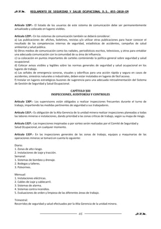 H.R.M.       REGLAMENTO DE SEGURIDAD Y SALUD OCUPACIONAL D.S. 055-2010-EM



Artículo 128º.- El listado de los usuarios de este sistema de comunicación debe ser permanentemente
actualizado y colocado en lugares visibles.

Artículo 129º.- En los sistemas de comunicación también se deberá considerar:
a) Las publicaciones de: afiches, boletines, revistas y/o utilizar otras publicaciones para hacer conocer el
resultado de las competencias internas de seguridad, estadísticas de accidentes, campañas de salud
ambiental y salud pública.
b) Otros medios de comunicación como los radiales, periodísticos escritos, televisivos, y otros para entablar
una adecuada comunicación con la comunidad de su área de influencia.
c) La colocación en puntos importantes de carteles conteniendo la política general sobre seguridad y salud
ocupacional.
d) Colocar avisos visibles y legibles sobre las normas generales de seguridad y salud ocupacional en los
lugares de trabajo.
e) Las señales de emergencia sonoras, visuales y odoríficas para una acción rápida y segura en casos de
accidentes, siniestros naturales o industriales, deben estar instalados en lugares de fácil acceso.
f) Instalar en lugares estratégicos buzones de sugerencia para una adecuada retroalimentación del Sistema
de Gestión de Seguridad y Salud Ocupacional.

                                            CAPÍTULO XIII
                                INSPECCIONES, AUDITORÍAS Y CONTROLES

Artículo 130º.- Los supervisores están obligados a realizar inspecciones frecuentes durante el turno de
trabajo, impartiendo las medidas pertinentes de seguridad a sus trabajadores.

Artículo 131º.- Es obligación de la Alta Gerencia de la unidad minera realizar inspecciones planeadas a todas
las labores mineras e instalaciones, dando prioridad a las zonas críticas de trabajo, según su mapa de riesgo.

Artículo 132º.- Las inspecciones inopinadas o por sorteo serán realizadas por el Comité de Seguridad y
Salud Ocupacional, en cualquier momento.

Artículo 133º.- En las inspecciones generales de las zonas de trabajo, equipos y maquinarias de las
operaciones mineras se tomará en cuenta lo siguiente:

Diario:
1. Zonas de alto riesgo.
2. Instalaciones de izaje y tracción.
Semanal:
1. Sistemas de bombeo y drenaje.
2. Bodegas y talleres.
3. Polvorines.

Mensual:
1. Instalaciones eléctricas.
2. Cables de izaje y cablecarril.
3. Sistemas de alarma.
4. Sistemas contra incendios.
5. Evaluaciones de orden y limpieza de las diferentes áreas de trabajo.

Trimestral:
Recorridos de seguridad y salud efectuados por la Alta Gerencia de la unidad minera.


                                                     46                                             H.R.M.
 