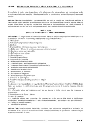 H.R.M.       REGLAMENTO DE SEGURIDAD Y SALUD OCUPACIONAL D.S. 055-2010-EM


El resultado de todas estas inspecciones y los plazos para las subsanaciones y/o correcciones, serán
anotados en el Libro de Seguridad y Salud Ocupacional y su cumplimiento será verificado por la autoridad
minera.

Artículo 134º.- Las observaciones y recomendaciones que dicte el Gerente del Programa de Seguridad y
Salud Ocupacional o Ingeniero de Seguridad en el curso de sus visitas de inspección a las diversas áreas de
trabajo serán hechas por escrito a la persona encargada de su cumplimiento con copia al Gerente o
responsable del área a la que dicho trabajador pertenece, para el levantamiento correspondiente.

                                         CAPÍTULO XIV
                          PREPARACIÓN Y RESPUESTA PARA EMERGENCIAS

Artículo 135º.- Es obligación del titular minero elaborar el Plan de Preparación y Respuesta a Emergencias, el
que debe ser actualizado anualmente y debe contener la siguiente estructura:
1. Introducción
2. Política de la empresa referente a emergencias
3. Objetivos
4. Organización del sistema de respuesta a la emergencia:
4.1. Elaboración y difusión de cartillas de respuesta ante emergencias
4.2. Comité de crisis y sus responsables
4.3. Definición de áreas críticas
4.4. Comunicaciones
5. Capacitación y simulacros
6. Operaciones de respuesta:
6.1. Procedimientos de notificación:
6.1.1. Comunicación a la autoridad minera competente.
6.1.2. Comunicación(es) a la(s) comunidad(es) involucrada(s).
6.1.3. Comunicación con otras instituciones.
6.2. Identificación de áreas críticas
6.3. Procedimiento de respuesta
6.4. Actividades de mitigación
6.5. Planes de disposición y eliminación
7. Evaluación de la emergencia
8. Procedimientos para revisión y actualización del plan
9. Anexos:
9.1. Listado de las Hojas de Datos de Seguridad de los Materiales “Material Safety Date Sheet (MSDS)”. Debe
haber una copia en el establecimiento de salud del campamento minero de todas las hojas de datos de
seguridad
9.2. Información sobre las instalaciones con las que cuenta el titular minero para dar respuesta a
emergencias
9.3Procedimientos de alertas y alarmas
9.4. Lista de contactos
9.5. Listado de equipos para respuesta a las emergencias, en los que se debe incluir el desfibrilador
automático o semiautomático externo: 1 a partir de 100 trabajadores, 1 adicional por cada 500 trabajadores
9.6 Equipos de comunicaciones; y,
9.7. Definición de términos

Artículo 136º.- El titular minero informará y capacitará a las brigadas de emergencia de acuerdo a los
estándares, PETS y prácticas reconocidas nacional o internacionalmente, las que estarán conformadas por
trabajadores de todas las áreas.



                                                     47                                             H.R.M.
 