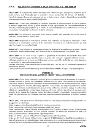 H.R.M.       REGLAMENTO DE SEGURIDAD Y SALUD OCUPACIONAL D.S. 055-2010-EM


Artículo 137º.- El cumplimiento del Plan de Preparación y Respuesta para Emergencias, elaborado por el
titular minero, será fiscalizado por la autoridad minera competente. El Manual del Estándar y
Procedimientos para Emergencias, estructurado por el titular minero, estarán a disposición de la autoridad
minera competente o de quien realice la fiscalización.

Artículo 138º.- En toda mina subterránea se construirá estaciones de refugio para que, en caso de siniestro,
el personal tenga dónde aislarse y quede provisto de aire, agua potable -en una cantidad mínima de
consumo para setenta y dos (72) horas- y un sistema de comunicación adecuado para facilitar su salvataje. El
personal será instruido sobre la ubicación de dichas estaciones.

Artículo 139º.- Las brigadas de emergencia deben estar preparadas para responder tanto en las zonas de
superficie como en el interior de las minas.

Artículo 140º.- El proceso de selección de personal para conformar las brigadas de emergencia se hará
considerando la presentación voluntaria de los potenciales miembros, o por invitación especial que cada
supervisor haga a su personal calificado.

Artículo 141°.- Cada miembro de la brigada de emergencia, antes de ser aceptado como tal, deberá aprobar
los exámenes médicos especializados, para demostrar que se encuentra mental y físicamente apto.

Artículo 142º.- En las zonas en que se prevea la posibilidad de ocurrencia de catástrofes tales como
hundimientos, golpes de agua, incendios, escapes de gases, entre otros, será obligación del titular minero:
a. Efectuar simulacros por lo menos una (01) vez cada semestre, con el fi n de familiarizar a los trabajadores
en las medidas de seguridad que deben tomar.
b. Activar los sistemas de alarma por lo menos cuatro (04) veces cada año con el fi n de capacitar y evaluar la
respuesta del personal.
c. Contar con equipos mínimos de salvataje minero señalado en el ANEXO Nº 6 para casos de emergencia.

                                        CAPÍTULO XV
                PRIMEROS AUXILIOS, ASISTENCIA MÉDICA Y EDUCACIÓN SANITARIA

Artículo 143º.- Todo titular minero está obligado a otorgar gratuitamente las atenciones de urgencias y
emergencias médicas a todos los trabajadores, debiendo disponer de un centro asistencial permanente a
cargo de un médico y personal de enfermería. Dicho centro debe contar con la infraestructura que asegure
una atención oportuna, eficiente, adecuada y organizada a los pacientes. Los pequeños productores mineros
y productores mineros artesanales contarán con un centro asistencial permanente a cargo de un tecnólogo
médico con especialidad en emergencias y desastres, enfermero o técnico de enfermería con supervisión
periódica de un médico. En el caso de equipos de trabajo reducidos en actividades itinerantes se deberá
contar con, por lo menos, un trabajador capacitado en primeros auxilios además de un botiquín para este
fin.

Artículo 144º.- Todo titular minero deberá contar con una ambulancia para el transporte de pacientes con
las siguientes características:
a) Que tenga un ámbito de acción de 25 Km ó 30 minutos como máximo;
b) Que cuente con el equipo de comunicaciones apropiado para la zona;
c) Que cuente con las características de las ambulancias especificadas en la Norma Técnica de Salud para el
Transporte Asistido de Pacientes por Vía Terrestre, aprobada por Resolución Ministerial Nº 953-2006-
MINSA, sus modificatorias y demás normas vigentes aplicables;
d) Que sea del Tipo I, cuando el titular minero tenga menos de 100 trabajadores;
e) Que sea del Tipo II, cuando el titular minero tenga más de 100 trabajadores. La obligación establecida en
el párrafo anterior no será obligatoria para los productores mineros artesanales siempre que se asocien para
compartir los servicios de una ambulancia y se cumpla el parámetro de distancia señalado en el literal a).

                                                     48                                              H.R.M.
 