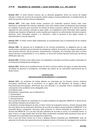 H.R.M.       REGLAMENTO DE SEGURIDAD Y SALUD OCUPACIONAL D.S. 055-2010-EM



Artículo 145º.- Si varios titulares mineros, por su ubicación geográfica, tienen sus centros de trabajo
ubicados a menos de una hora de transporte, podrán integrar mancomunadamente un establecimiento de
salud, de acuerdo al número total de trabajadores.

Artículo 146º.- Todo lugar donde existan sustancias y/o materiales químicos tóxicos, tales como
laboratorios, dosificadores de reactivos, depósitos, entre otros, deberá contar con botiquines que contengan
los antídotos necesarios para neutralizar los efectos de dichas sustancias, además de la hoja de datos de
seguridad de cada sustancia, colocada en lugar visible. Los trabajadores serán informados sobre aquellos
antídotos que requieran refrigeración y sobre aquéllos que requieran ser administrados de manera especial.
Asimismo, serán informados respecto a su ubicación y sobre el personal al que deben solicitar su
administración en caso de requerirlo.

Artículo 147º.- El titular minero debe implementar un procedimiento para el tratamiento de los residuos
biomédicos.

Artículo 148º.- Sin perjuicio de lo establecido en los artículos precedentes, es obligatorio que en cada
sección exista un botiquín para la atención de emergencias médicas, de acuerdo a los riesgos evaluados para
cada situación (oficinas, sala de procesos, mantenimiento, transporte, etc.) tomando como base la norma
técnica peruana correspondiente o, en su defecto, la norma del Instituto Nacional Americano de Normas
(ANSI) para cada caso.

Artículo 149º.- El titular minero debe contar con trabajadores instruidos en primeros auxilios, entrenados en
el manejo de los botiquines de emergencia.

Artículo 150º.- Dentro de los establecimientos de salud y servicios médicos de apoyo, se podrá desarrollar
actividades de docencia e investigación, actividades que habrán de ser autorizadas expresamente por el
titular minero.

                                         CAPÍTULO XVI
                           INVESTIGACIÓN DE INCIDENTES Y ACCIDENTES

Artículo 151º.- Los accidentes de trabajo deberán ser reportados por los titulares mineros mediante
formularios electrónicos que se encuentran en la página web del Ministerio de Energía y Minas:
http://extranet.minem.gob.pe; información que será derivada a la autoridad minera competente según
corresponda. Estos accidentes serán catalogados como:
a) Accidentes leves
b) Accidentes incapacitantes, que se tipificarán en:
1. Total temporal
2. Parcial permanente
3. Total permanente
Estos accidentes deberán ser reportados en el Cuadro Estadístico de Seguridad, ANEXO Nº 3, dentro de los
diez (10) días calendario de vencido el mes.
c) Accidentes mortales Respecto de ellos, el titular minero de la pequeña minería y minería artesanal debe
dar aviso dentro de las veinticuatro (24) horas de ocurrido el accidente mortal mediante el ANEXO Nº 7 a la
Autoridad Minera competente. Asimismo, debe presentar un informe detallado de investigación en el
formato del ANEXO Nº 7-A a los diez (10) días calendario de ocurrido el suceso a la autoridad minera. La
labor minera o el lugar donde ha(n) ocurrido el(los) accidente(s) mortal(es) debe paralizarse hasta que el
fiscalizador de la autoridad minera competente lo determine.
Para el caso del titular minero de la Gran o Mediana Minería fiscalizado por OSINERGMIN, serán de
aplicación los formatos de reporte de aviso de accidente mortal y el formato de investigación del accidente


                                                    49                                              H.R.M.
 