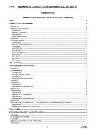 H.R.M.               REGLAMENTO DE SEGURIDAD Y SALUD OCUPACIONAL D.S. 055-2010-EM


                                                                            ÍNDICE GENERAL

                                 REGLAMENTO DE SEGURIDAD Y SALUD OCUPACIONAL EN MINERÍA
TÍTULO I .......................................................................................................................................................................10
GESTIÓN DEL SUB - SECTOR MINERÍA ..........................................................................................................................10
    CAPÍTULO I ...................................................................................................................................................................... 10
    DISPOSICIONES GENERALES ........................................................................................................................................... 10
      Subcapítulo I ............................................................................................................................................................... 10
      Objetivos y Alcances ................................................................................................................................................... 10
      Subcapítulo II .............................................................................................................................................................. 11
      Definición de Términos ............................................................................................................................................... 11
    CAPÍTULO II ..................................................................................................................................................................... 24
    AUTORIDAD MINERA ...................................................................................................................................................... 24
      Subcapítulo I ............................................................................................................................................................... 24
      Dirección General de Minería ..................................................................................................................................... 24
      Subcapítulo II .............................................................................................................................................................. 24
      OSINERGMIN .............................................................................................................................................................. 24
      Subcapítulo III ............................................................................................................................................................. 24
      Gobiernos Regionales ................................................................................................................................................. 24
      Subcapítulo IV ............................................................................................................................................................ 25
      Fiscalización ............................................................................................................................................................... 25
      Subcapítulo V ............................................................................................................................................................. 26
      Sanciones ................................................................................................................................................................... 26
TITULO SEGUNDO ........................................................................................................................................................27
GESTIÓN DE LOS TITULARES MINEROS ........................................................................................................................27
    CAPÍTULO I ...................................................................................................................................................................... 27
    TITULAR MINERO ............................................................................................................................................................ 27
       Subcapítulo I ............................................................................................................................................................... 27
       Derechos del Titular Minero ....................................................................................................................................... 27
       Subcapítulo II .............................................................................................................................................................. 27
       Obligaciones del Titular Minero ................................................................................................................................. 27
    CAPÍTULO II ..................................................................................................................................................................... 30
    SUPERVISORES................................................................................................................................................................ 30
       Subcapítulo I ............................................................................................................................................................... 30
       Obligaciones de los Supervisores ............................................................................................................................... 30
    CAPÍTULO III .................................................................................................................................................................... 30
    TRABAJADORES .............................................................................................................................................................. 30
       Subcapítulo I ............................................................................................................................................................... 30
       Derechos de los Trabajadores .................................................................................................................................... 30
       Subcapítulo II .............................................................................................................................................................. 31
       Obligaciones de los Trabajadores .............................................................................................................................. 31
    CAPÍTULO IV.................................................................................................................................................................... 32
    EMPRESAS CONTRATISTAS MINERAS Y EMPRESAS CONTRATISTAS DE ACTIVIDADES CONEXAS .................................... 32
       Subcapítulo I ............................................................................................................................................................... 32
       Obligaciones de las empresas contratistas ................................................................................................................ 32
TÍTULO TERCERO .........................................................................................................................................................33
GESTIÓN DE LA SEGURIDAD Y SALUD OCUPACIONAL ..................................................................................................33
    CAPÍTULO I ...................................................................................................................................................................... 33
    LIDERAZGO Y COMPROMISO .......................................................................................................................................... 33
    CAPÍTULO II ..................................................................................................................................................................... 33
    POLÍTICA DE SEGURIDAD Y SALUD OCUPACIONAL ......................................................................................................... 33
    CAPÍTULO III .................................................................................................................................................................... 34

                                                                                         5                                                                               H.R.M.
 