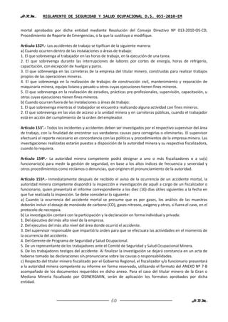 H.R.M.       REGLAMENTO DE SEGURIDAD Y SALUD OCUPACIONAL D.S. 055-2010-EM


mortal aprobados por dicha entidad mediante Resolución del Consejo Directivo Nº 013-2010-OS-CD,
Procedimiento de Reporte de Emergencias, o la que la sustituya o modifique.

Artículo 152º.- Los accidentes de trabajo se tipifican de la siguiente manera:
a) Cuando ocurren dentro de las instalaciones o áreas de trabajo:
1. El que sobrevenga al trabajador en las horas de trabajo, en la ejecución de una tarea.
2. El que sobrevenga durante las interrupciones de labores por cortes de energía, horas de refrigerio,
capacitación, con excepción de huelgas y paros.
3. El que sobrevenga en las carreteras de la empresa del titular minero, construidas para realizar trabajos
propios de las operaciones mineras.
4. El que sobrevenga en la realización de trabajos de construcción civil, mantenimiento y reparación de
maquinaria minera, equipo liviano y pesado u otros cuyas ejecuciones tienen fines mineros.
5. El que sobrevenga en la realización de estudios, prácticas pre-profesionales, supervisión, capacitación, u
otros cuyas ejecuciones tienen fines mineros.
b) Cuando ocurran fuera de las instalaciones o áreas de trabajo:
1. El que sobrevenga mientras el trabajador se encuentra realizando alguna actividad con fines mineros.
2. El que sobrevenga en las vías de acceso a la unidad minera y en carreteras públicas, cuando el trabajador
está en acción del cumplimiento de la orden del empleador.

Artículo 153°.- Todos los incidentes y accidentes deben ser investigados por el respectivo supervisor del área
de trabajo, con la finalidad de encontrar sus verdaderas causas para corregirlas o eliminarlas. El supervisor
efectuará el reporte necesario en concordancia con las políticas y procedimientos de la empresa minera. Las
investigaciones realizadas estarán puestas a disposición de la autoridad minera y su respectiva fiscalizadora,
cuando lo requiera.

Artículo 154º.- La autoridad minera competente podrá designar a uno o más fiscalizadores o a su(s)
funcionario(s) para medir la gestión de seguridad, en base a los altos índices de frecuencia y severidad y
otros procedimientos como reclamos o denuncias, que originen el pronunciamiento de la autoridad.

Artículo 155º.- Inmediatamente después de recibido el aviso de la ocurrencia de un accidente mortal, la
autoridad minera competente dispondrá la inspección e investigación de aquél a cargo de un fiscalizador o
funcionario, quien presentará el informe correspondiente a los diez (10) días útiles siguientes a la fecha en
que fue realizada la inspección. Se debe considerar lo siguiente:
a) Cuando la ocurrencia del accidente mortal se presume que es por gases, los análisis de las muestras
deberán incluir el dosaje de monóxido de carbono (CO), gases nitrosos, oxígeno y otros, si fuera el caso, en el
protocolo de necropsia.
b) La investigación contará con la participación y la declaración en forma individual y privada:
1. Del ejecutivo del más alto nivel de la empresa.
2. Del ejecutivo del más alto nivel del área donde ocurrió el accidente.
3. Del supervisor responsable que impartió la orden para que se efectuara las actividades en el momento de
la ocurrencia del accidente.
4. Del Gerente de Programa de Seguridad y Salud Ocupacional.
5. De un representante de los trabajadores ante el Comité de Seguridad y Salud Ocupacional Minera.
6. De los trabajadores testigos del accidente. Al finalizar la investigación se dejará constancia en un acta de
haberse tomado las declaraciones sin pronunciarse sobre las causas o responsabilidades.
c) Respecto del titular minero fiscalizado por el Gobierno Regional, el fiscalizador y/o funcionario presentará
a la autoridad minera competente su informe en forma reservada, utilizando el formato del ANEXO Nº 7-B
acompañado de los documentos requeridos en dicho anexo. Para el caso del titular minero de la Gran o
Mediana Minería fiscalizado por OSINERGMIN, serán de aplicación los formatos aprobados por dicha
entidad.



                                                     50                                              H.R.M.
 