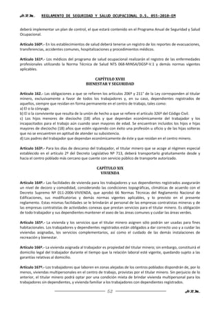 H.R.M.       REGLAMENTO DE SEGURIDAD Y SALUD OCUPACIONAL D.S. 055-2010-EM


deberá implementar un plan de control, el que estará contenido en el Programa Anual de Seguridad y Salud
Ocupacional.

Artículo 160º.- En los establecimientos de salud deberá tenerse un registro de los reportes de evacuaciones,
transferencias, accidentes comunes, hospitalizaciones y procedimientos médicos.

Artículo 161º.- Los médicos del programa de salud ocupacional realizarán el registro de las enfermedades
profesionales utilizando la Norma Técnica de Salud NTS 068-MINSA/DGSP-V.1 y demás normas vigentes
aplicables.

                                            CAPÍTULO XVIII
                                        BIENESTAR Y SEGURIDAD

Artículo 162.- Las obligaciones a que se refieren los artículos 206º y 211° de la Ley corresponden al titular
minero, exclusivamente a favor de todos los trabajadores y, en su caso, dependientes registrados de
aquellos, siempre que residan en forma permanente en el centro de trabajo, tales como:
a) El o la cónyuge.
b) El o la conviviente que resulta de la unión de hecho a que se refiere el artículo 326º del Código Civil.
c) Los hijos menores de dieciocho (18) años y que dependan económicamente del trabajador y los
incapacitados para el trabajo aún cuando sean mayores de edad. Se encuentran incluidos los hijos e hijas
mayores de dieciocho (18) años que estén siguiendo con éxito una profesión u oficio y de las hijas solteras
que no se encuentren en aptitud de atender su subsistencia.
d) Los padres del trabajador que dependan económicamente de éste y que residan en el centro minero.

Artículo 163º.- Para los días de descanso del trabajador, el titular minero que se acoge al régimen especial
establecido en el artículo 2º del Decreto Legislativo Nº 713, deberá transportarlo gratuitamente desde y
hacia el centro poblado más cercano que cuente con servicio público de transporte autorizado.

                                               CAPÍTULO XIX
                                                 VIVIENDA

Artículo 164º.- Las facilidades de vivienda para los trabajadores y sus dependientes registrados asegurarán
un nivel de decoro y comodidad, considerando las condiciones topográficas, climáticas de acuerdo con el
Decreto Supremo Nº 011-2006-VIVIENDA, que aprobó 66 Normas Técnicas del Reglamento Nacional de
Edificaciones, sus modificatorias y demás normas vigentes aplicables, y lo previsto en el presente
reglamento. Estas mismas facilidades se le brindarán al personal de las empresas contratistas mineras y de
las empresas contratistas de actividades conexas que prestan servicios para el titular minero. Es obligación
de todo trabajador y sus dependientes mantener el aseo de las áreas comunes y cuidar las áreas verdes.

Artículo 165º.- La vivienda y los servicios que el titular minero asignen sólo podrán ser usadas para fines
habitacionales. Los trabajadores y dependientes registrados están obligados a dar correcto uso y a cuidar las
viviendas asignadas, los servicios complementarios, así como el cuidado de las demás instalaciones de
recreación y bienestar.

Artículo 166º.- La vivienda asignada al trabajador es propiedad del titular minero; sin embargo, constituirá el
domicilio legal del trabajador durante el tiempo que la relación laboral esté vigente, quedando sujeto a las
garantías relativas al domicilio.

Artículo 167º.- Los trabajadores que laboren en zonas alejadas de los centros poblados dispondrán de, por lo
menos, viviendas multipersonales en el centro de trabajo, provistas por el titular minero. Sin perjuicio de lo
anterior, el titular minero podrá optar por una condición mixta de brindar vivienda multipersonal para los
trabajadores sin dependientes, y vivienda familiar a los trabajadores con dependientes registrados.

                                                     52                                              H.R.M.
 