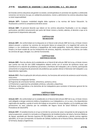 H.R.M.       REGLAMENTO DE SEGURIDAD Y SALUD OCUPACIONAL D.S. 055-2010-EM


b) Creando centros educativos de gestión no estatal, constituyéndose en promotor de aquellos o celebrando
convenios con terceros los que, en calidad de promotores, inicien y administren los centros educativos bajo
su total responsabilidad.

Artículo 187º.- Cualquier modalidad elegida debe sujetarse a las normas del Sector Educación. Su
fiscalización y control es competencia de dicho sector.

Artículo 188º.- El personal docente que labore en los centros educativos fiscalizados o en los colegios
particulares, percibirá remuneración por parte del titular minero y tendrá, además, el derecho a que se le
proporcione el alojamiento adecuado.

                                                 CAPÍTULO XXI
                                                 RECREACIÓN

Artículo 189º.- De conformidad con lo dispuesto en el literal c) del artículo 206º de la Ley, el titular minero
deberá proveer y sostener los servicios de recreación básica en proporción a la magnitud del centro de
trabajo y a las condiciones climáticas y topográficas del medio geográfico. Asimismo, deberá conservar
limpias y en buen estado de uso las instalaciones de servicios, deportes, recreación, entre otras; con todos
los servicios de agua, desagüe, luz y demás funcionando.

                                                CAPÍTULO XXII
                                              ASISTENCIA SOCIAL

Artículo 190º.- Para los efectos de lo establecido en el literal d) del artículo 206º de la Ley, el titular minero
que cuente con más de cien (100) trabajadores deberá contar con el servicio de asistencia social, que
contribuirá en la solución de problemas personales y familiares del trabajador y de su familia, participando
activamente en programas de prevención de problemas que puedan afectar el bienestar del trabajador y sus
dependientes registrados.

Artículo 191º.- Para la aplicación del artículo anterior, las funciones del servicio de asistencia social incluirán,
entre otras:
a) El fomentar la integración familiar.
b) Programas de orientación familiar, alimenticia, sanitaria y otros.
c) El fomentar y supervisar las actividades artísticas, culturales y deportivas.
d) Realizar visitas periódicas a los domicilios de los trabajadores para constatar el bienestar general de los
mismos y sus familias.

                                            CAPÍTULO XXIII
                                   ASISTENCIA MÉDICA Y HOSPITALARIA

Artículo 192º.- De conformidad con lo establecido en el literal e) del artículo 206º de la Ley, el titular minero
está obligado a otorgar asistencia médica y hospitalaria a sus trabajadores y, en su caso, a los dependientes
registrados de aquéllos, cuando el centro de trabajo se encuentre en zonas alejadas y en la medida que tales
prestaciones no sean cubiertas por las entidades del Seguro Social de Salud ESSALUD o Entidades
Prestadoras de Salud (EPS)

Artículo 193º.- El establecimiento en el que se brinde los servicios de salud, incluyendo los del programa de
salud ocupacional, cumplirá lo normado en el Reglamento de Establecimientos de Salud y Servicios Médicos
de Apoyo, aprobado por Decreto Supremo Nº 013-2006-SA, sus modificatorias y demás normas vigentes
aplicables, en lo que corresponde a la Gestión de Calidad, Auditoría de la Historia Clínica, Administración de
la Farmacia, Quejas y Sugerencias.


                                                        55                                                H.R.M.
 