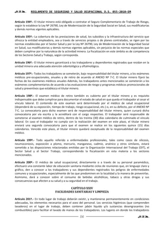H.R.M.       REGLAMENTO DE SEGURIDAD Y SALUD OCUPACIONAL D.S. 055-2010-EM


Artículo 194º.- El titular minero está obligado a contratar el Seguro Complementario de Trabajo de Riesgo,
según lo establece la Ley Nº 26790, Ley de Modernización de la Seguridad Social en Salud, sus modificatorias
y demás normas vigentes aplicables.

Artículo 195º.- La cobertura de las prestaciones de salud, los subsidios y la infraestructura del servicio que
ofrezca la entidad empleadora, sea a través de servicios propios o de planes contratados, se rigen por las
normas establecidas por el Sector Salud y por la Ley Nº 26790, Ley de Modernización de la Seguridad Social
en Salud, sus modificatorias y demás normas vigentes aplicables, sin perjuicio de las normas especiales que
deben cumplirse por la naturaleza de la actividad minera. La fiscalización en este ámbito es de competencia
de los Sectores Salud y Trabajo, según corresponda.

Artículo 196º.- El titular minero garantizará a los trabajadores y dependientes registrados que residan en la
unidad minera una adecuada atención odontológica y oftalmológica.

Artículo 197º.- Todos los trabajadores se someterán, bajo responsabilidad del titular minero, a los exámenes
médicos pre-ocupacionales, anuales y de retiro de acuerdo al ANEXO Nº 7-C. El titular minero fijará las
fechas de los exámenes médicos anuales Además, los trabajadores antes mencionados se someterán a los
exámenes complementarios de acuerdo a las evaluaciones de riesgo y programas médicos promocionales de
salud y preventivos que establezca el titular minero.

Artículo 198º.- El examen médico de retiro también es cubierto por el titular minero y es requisito
indispensable que debe cumplirse para documentar el estado de salud en que queda el trabajador al cesar el
vínculo laboral. El contenido de este examen será determinado por el médico de salud ocupacional
(dependerá de su exposición, tiempo de trabajo, riesgo ocupacional, etc.) o, en su defecto, por el ANEXO Nº
7-C. La convocatoria para dicho examen será de responsabilidad del titular minero, quien cursará dicha
convocatoria por vía escrita y la acreditará con el cargo respectivo. El trabajador será responsable de
someterse al examen médico de retiro, dentro de los treinta (30) días calendario de culminado el vínculo
laboral. En caso el trabajador no cumpla con la realización del examen en este plazo, el titular minero
enviará una segunda convocatoria para que el examen se realice en los siguientes quince (15) días
calendarios. Vencido este plazo, el titular minero quedará exceptuado de la responsabilidad del examen
médico.

Artículo 199º.- Todo aquello referido a enfermedades profesionales, tales como casos de silicosis,
neumoconiosis, exposición a plomo, mercurio, manganeso, cadmio, arsénico y otros similares, estará
sometido a las disposiciones relacionadas emitidas por la Organización Internacional del Trabajo (OIT), el
Sector Salud y el Sector Trabajo, correspondiendo la fiscalización en esta materia a los sectores
mencionados.

Artículo 200º.- El médico de salud ocupacional, directamente o a través de su personal paramédico,
efectuará una constante labor de educación sanitaria mediante ciclos de reuniones que, en lenguaje claro y
gráfico, den a conocer a los trabajadores y sus dependientes registrados los peligros de enfermedades
comunes y ocupacionales, especialmente de las que predominen en la localidad y la manera de prevenirlas.
Asimismo, dará a conocer sobre el consumo de bebidas alcohólicas, tabaco y otras drogas y sus
consecuencias que afecten a su salud y a su seguridad en el trabajo.

                                          CAPÍTULO XXIV
                                 FACILIDADES SANITARIAS Y LIMPIEZA

Artículo 201º.- En todo lugar de trabajo deberán existir, y mantenerse permanentemente en condiciones
adecuadas, los elementos necesarios para el aseo del personal. Los servicios higiénicos (que comprenden
lavaderos) en el lugar de trabajo, deben contener jabón líquido y/o sustancias desengrasantes (no
combustibles) para facilitar el lavado de manos de los trabajadores. Los lugares en donde los trabajadores

                                                     56                                             H.R.M.
 