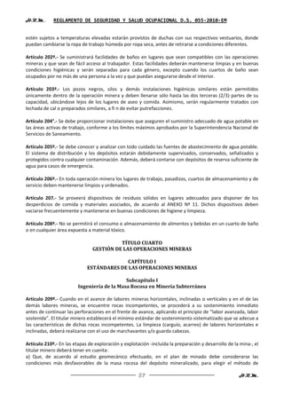 H.R.M.       REGLAMENTO DE SEGURIDAD Y SALUD OCUPACIONAL D.S. 055-2010-EM


estén sujetos a temperaturas elevadas estarán provistos de duchas con sus respectivos vestuarios, donde
puedan cambiarse la ropa de trabajo húmeda por ropa seca, antes de retirarse a condiciones diferentes.

Artículo 202º.- Se suministrará facilidades de baños en lugares que sean compatibles con las operaciones
mineras y que sean de fácil acceso al trabajador. Estas facilidades deberán mantenerse limpias y en buenas
condiciones higiénicas y serán separadas para cada género, excepto cuando los cuartos de baño sean
ocupados por no más de una persona a la vez y que puedan asegurarse desde el interior.

Artículo 203º.- Los pozos negros, silos y demás instalaciones higiénicas similares están permitidos
únicamente dentro de la operación minera y deben llenarse sólo hasta las dos terceras (2/3) partes de su
capacidad, ubicándose lejos de los lugares de aseo y comida. Asimismo, serán regularmente tratados con
lechada de cal o preparados similares, a fi n de evitar putrefacciones.

Artículo 204°.- Se debe proporcionar instalaciones que aseguren el suministro adecuado de agua potable en
las áreas activas de trabajo, conforme a los límites máximos aprobados por la Superintendencia Nacional de
Servicios de Saneamiento.

Artículo 205º.- Se debe conocer y analizar con todo cuidado las fuentes de abastecimiento de agua potable.
El sistema de distribución y los depósitos estarán debidamente supervisados, conservados, señalizados y
protegidos contra cualquier contaminación. Además, deberá contarse con depósitos de reserva suficiente de
agua para casos de emergencia.

Artículo 206º.- En toda operación minera los lugares de trabajo, pasadizos, cuartos de almacenamiento y de
servicio deben mantenerse limpios y ordenados.

Artículo 207.- Se proveerá dispositivos de residuos sólidos en lugares adecuados para disponer de los
desperdicios de comida y materiales asociados, de acuerdo al ANEXO Nº 11. Dichos dispositivos deben
vaciarse frecuentemente y mantenerse en buenas condiciones de higiene y limpieza.

Artículo 208º.- No se permitirá el consumo o almacenamiento de alimentos y bebidas en un cuarto de baño
o en cualquier área expuesta a material tóxico.

                                          TÍTULO CUARTO
                                GESTIÓN DE LAS OPERACIONES MINERAS

                                           CAPÍTULO I
                             ESTÁNDARES DE LAS OPERACIONES MINERAS

                                             Subcapítulo I
                         Ingeniería de la Masa Rocosa en Minería Subterránea

Artículo 209º.- Cuando en el avance de labores mineras horizontales, inclinadas o verticales y en el de las
demás labores mineras, se encuentre rocas incompetentes, se procederá a su sostenimiento inmediato
antes de continuar las perforaciones en el frente de avance, aplicando el principio de “labor avanzada, labor
sostenida”. El titular minero establecerá el mínimo estándar de sostenimiento sistematizado que se adecue a
las características de dichas rocas incompetentes. La limpieza (carguío, acarreo) de labores horizontales e
inclinadas, deberá realizarse con el uso de marchavantes y/o guarda cabezas.

Artículo 210º.- En las etapas de exploración y explotación -incluida la preparación y desarrollo de la mina-, el
titular minero deberá tener en cuenta:
a) Que, de acuerdo al estudio geomecánico efectuado, en el plan de minado debe considerarse las
condiciones más desfavorables de la masa rocosa del depósito mineralizado, para elegir el método de

                                                      57                                              H.R.M.
 