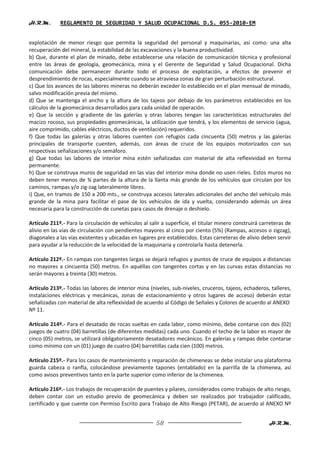 H.R.M.       REGLAMENTO DE SEGURIDAD Y SALUD OCUPACIONAL D.S. 055-2010-EM


explotación de menor riesgo que permita la seguridad del personal y maquinarias, así como: una alta
recuperación del mineral, la estabilidad de las excavaciones y la buena productividad.
b) Que, durante el plan de minado, debe establecerse una relación de comunicación técnica y profesional
entre las áreas de geología, geomecánica, mina y el Gerente de Seguridad y Salud Ocupacional. Dicha
comunicación debe permanecer durante todo el proceso de explotación, a efectos de prevenir el
desprendimiento de rocas, especialmente cuando se atraviesa zonas de gran perturbación estructural.
c) Que los avances de las labores mineras no deberán exceder lo establecido en el plan mensual de minado,
salvo modificación previa del mismo.
d) Que se mantenga el ancho y la altura de los tajeos por debajo de los parámetros establecidos en los
cálculos de la geomecánica desarrollados para cada unidad de operación.
e) Que la sección y gradiente de las galerías y otras labores tengan las características estructurales del
macizo rocoso, sus propiedades geomecánicas, la utilización que tendrá, y los elementos de servicio (agua,
aire comprimido, cables eléctricos, ductos de ventilación) requeridos.
f) Que todas las galerías y otras labores cuenten con refugios cada cincuenta (50) metros y las galerías
principales de transporte cuenten, además, con áreas de cruce de los equipos motorizados con sus
respectivas señalizaciones y/o semáforo.
g) Que todas las labores de interior mina estén señalizadas con material de alta reflexividad en forma
permanente.
h) Que se construya muros de seguridad en las vías del interior mina donde no usen rieles. Estos muros no
deben tener menos de ¾ partes de la altura de la llanta más grande de los vehículos que circulan por los
caminos, rampas y/o zig-zag lateralmente libres.
i) Que, en tramos de 150 a 200 mts., se construya accesos laterales adicionales del ancho del vehículo más
grande de la mina para facilitar el pase de los vehículos de ida y vuelta, considerando además un área
necesaria para la construcción de cunetas para casos de drenaje o deshielo.

Artículo 211º.- Para la circulación de vehículos al salir a superficie, el titular minero construirá carreteras de
alivio en las vías de circulación con pendientes mayores al cinco por ciento (5%) (Rampas, accesos o zigzag),
diagonales a las vías existentes y ubicadas en lugares pre establecidos. Estas carreteras de alivio deben servir
para ayudar a la reducción de la velocidad de la maquinaria y controlarla hasta detenerla.

Artículo 212º.- En rampas con tangentes largas se dejará refugios y puntos de cruce de equipos a distancias
no mayores a cincuenta (50) metros. En aquéllas con tangentes cortas y en las curvas estas distancias no
serán mayores a treinta (30) metros.

Artículo 213º.- Todas las labores de interior mina (niveles, sub-niveles, cruceros, tajeos, echaderos, talleres,
instalaciones eléctricas y mecánicas, zonas de estacionamiento y otros lugares de acceso) deberán estar
señalizadas con material de alta reflexividad de acuerdo al Código de Señales y Colores de acuerdo al ANEXO
Nº 11.

Artículo 214º.- Para el desatado de rocas sueltas en cada labor, como mínimo, debe contarse con dos (02)
juegos de cuatro (04) barretillas (de diferentes medidas) cada uno. Cuando el techo de la labor es mayor de
cinco (05) metros, se utilizará obligatoriamente desatadores mecánicos. En galerías y rampas debe contarse
como mínimo con un (01) juego de cuatro (04) barretillas cada cien (100) metros.

Artículo 215º.- Para los casos de mantenimiento y reparación de chimeneas se debe instalar una plataforma
guarda cabeza o ranfla, colocándose previamente tapones (entablado) en la parrilla de la chimenea, así
como avisos preventivos tanto en la parte superior como inferior de la chimenea.

Artículo 216º.- Los trabajos de recuperación de puentes y pilares, considerados como trabajos de alto riesgo,
deben contar con un estudio previo de geomecánica y deben ser realizados por trabajador calificado,
certificado y que cuente con Permiso Escrito para Trabajo de Alto Riesgo (PETAR), de acuerdo al ANEXO Nº


                                                       58                                               H.R.M.
 