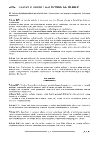 H.R.M.       REGLAMENTO DE SEGURIDAD Y SALUD OCUPACIONAL D.S. 055-2010-EM


15. Dichos trabajadores deberán estar bajo la dirección permanente del supervisor responsable de la tarea
en mención.

Artículo 217º.- Al conectar galerías o chimeneas con otras labores mineras se tomará las siguientes
precauciones:
a) Marcar la labor que va a ser conectada con material de alta reflexividad, colocando un cartel con las
palabras “PELIGRO CONEXIÓN”, a 50 metros a cada lado de la conexión.
b) Proteger las tuberías de aire comprimido, agua, ventilación y demás instalaciones.
c) Utilizar cargas de explosivos muy pequeñas para evitar daños a las labores conectadas. Esta actividad se
hará cumpliendo con los estándares y procedimientos cuando se trate de todo tipo de conexiones próximas
a labores o instalaciones.
d) En el cruce de toda labor vertical con otra horizontal o en el de dos labores horizontales, cuando dicho
cruce determine secciones peligrosas, se procederá a un entibado conveniente por medio de marcos y
cuadros provistos de techos y cajonerías adecuados, que garantice la seguridad de los trabajadores que
laboran o transiten en esas zonas con la debida identificación y señalización de las labores.
e) Ubicar personal de vigilancia en cada uno de los posibles lugares de acceso, quienes permanecerán en ese
lugar hasta recibir orden expresa de los encargados del disparo.
f) Otras que se determine de acuerdo al procedimiento de identificación de peligros, evaluación y control de
riesgos.

Artículo 218º.- La separación entre los compartimientos de una chimenea deberá ser hecha con tablas
firmemente clavadas en puntales o cuadros. El entablado debe ser refaccionado tan pronto como ofrezca
señales de deterioro. Se exceptúa las chimeneas preparadas con medios mecánicos.

Artículo 219º.- Si el método de explotación subterránea es el de embudo o sumidero (glory hole) que
alcanzan hasta la superficie, se colocará parrillas para evitar la caída de personas. De ser necesario, se
colocará cerco perimétrico en superficie. Los taludes de los embudos no serán mayores que los del ángulo
de reposo del material.

                                              Subcapítulo II
                                              Sostenimiento

Artículo 220º.- Siendo el desprendimiento de rocas la principal causa de accidentes en las minas, se instruirá
y obligará al personal a seguir las siguientes reglas de trabajo al ingresar a las labores:
a) Inspeccionar las labores, taludes y botaderos, con el fin de verificar las condiciones del terreno antes de
entrar en la zona no sostenida.
b) Desatar todas las rocas sueltas o peligrosas antes, durante y después de la perforación. Asimismo, antes y
después de la voladura.
c) Conservar el orden y la limpieza en el área de trabajo para realizar las tareas con seguridad y tener las
salidas de escape despejadas.

Artículo 221º.- Cuando los trabajos mineros pongan en peligro la estabilidad de las labores, será obligatorio
instalar y mantener un sostenimiento de acuerdo al diseño establecido en el plan de minado.

Artículo 222º.- Cuando en el avance de labores mineras horizontales, inclinadas o verticales se encuentre
rocas incompetentes se procederá a su sostenimiento inmediato antes de continuar las perforaciones en el
frente de avance, aplicando el principio de “labor avanzada, labor sostenida”. La limpieza (carguío, acarreo)
de labores horizontales e inclinadas deberá realizarse con el uso de marchavantes y/o guarda cabezas.

Artículo 223º.- Los soportes para los techos, paredes y/o pisos deben ubicarse de manera uniforme,
respetando las especificaciones técnicas de diseño establecido en el plan de minado.


                                                     59                                             H.R.M.
 