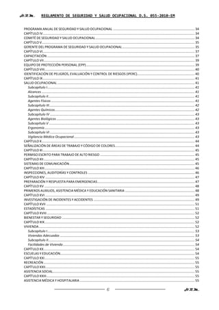 H.R.M.            REGLAMENTO DE SEGURIDAD Y SALUD OCUPACIONAL D.S. 055-2010-EM


 PROGRAMA ANUAL DE SEGURIDAD Y SALUD OCUPACIONAL ........................................................................................ 34
 CAPÍTULO IV.................................................................................................................................................................... 34
 COMITÉ DE SEGURIDAD Y SALUD OCUPACIONAL ........................................................................................................... 34
 CAPÍTULO V..................................................................................................................................................................... 35
 GERENTE DEL PROGRAMA DE SEGURIDAD Y SALUD OCUPACIONAL .............................................................................. 35
 CAPÍTULO VI.................................................................................................................................................................... 37
 CAPACITACIÓN ............................................................................................................................................................... 37
 CAPÍTULO VII................................................................................................................................................................... 39
 EQUIPO DE PROTECCIÓN PERSONAL (EPP) ..................................................................................................................... 39
 CAPÍTULO VIII.................................................................................................................................................................. 40
 IDENTIFICACIÓN DE PELIGROS, EVALUACIÓN Y CONTROL DE RIESGOS (IPERC).............................................................. 40
 CAPÍTULO IX .................................................................................................................................................................... 41
 SALUD OCUPACIONAL .................................................................................................................................................... 41
    Subcapítulo I ............................................................................................................................................................... 41
    Alcances ..................................................................................................................................................................... 41
    Subcapítulo II .............................................................................................................................................................. 41
    Agentes Físicos ........................................................................................................................................................... 41
    Subcapítulo III ............................................................................................................................................................. 42
    Agentes Químicos....................................................................................................................................................... 42
    Subcapítulo IV ............................................................................................................................................................ 43
    Agentes Biológicos ..................................................................................................................................................... 43
    Subcapítulo V ............................................................................................................................................................. 43
    Ergonomía .................................................................................................................................................................. 43
    Subcapítulo VI ............................................................................................................................................................ 43
    Vigilancia Médica Ocupacional .................................................................................................................................. 43
 CAPÍTULO X ..................................................................................................................................................................... 44
 SEÑALIZACIÓN DE ÁREAS DE TRABAJO Y CÓDIGO DE COLORES ...................................................................................... 44
 CAPÍTULO XI .................................................................................................................................................................... 45
 PERMISO ESCRITO PARA TRABAJO DE ALTO RIESGO ...................................................................................................... 45
 CAPÍTULO XII ................................................................................................................................................................... 45
 SISTEMAS DE COMUNICACIÓN ....................................................................................................................................... 45
 CAPÍTULO XIII .................................................................................................................................................................. 46
 INSPECCIONES, AUDITORÍAS Y CONTROLES ................................................................................................................... 46
 CAPÍTULO XIV ................................................................................................................................................................. 47
 PREPARACIÓN Y RESPUESTA PARA EMERGENCIAS ......................................................................................................... 47
 CAPÍTULO XV .................................................................................................................................................................. 48
 PRIMEROS AUXILIOS, ASISTENCIA MÉDICA Y EDUCACIÓN SANITARIA ........................................................................... 48
 CAPÍTULO XVI ................................................................................................................................................................. 49
 INVESTIGACIÓN DE INCIDENTES Y ACCIDENTES ............................................................................................................. 49
 CAPÍTULO XVII ................................................................................................................................................................ 51
 ESTADÍSTICAS ................................................................................................................................................................. 51
 CAPÍTULO XVIII ............................................................................................................................................................... 52
 BIENESTAR Y SEGURIDAD ............................................................................................................................................... 52
 CAPÍTULO XIX .................................................................................................................................................................. 52
 VIVIENDA ........................................................................................................................................................................ 52
    Subcapítulo I ............................................................................................................................................................... 53
    Viviendas Adecuadas ................................................................................................................................................. 53
    Subcapítulo II .............................................................................................................................................................. 54
    Facilidades de Vivienda .............................................................................................................................................. 54
 CAPÍTULO XX ................................................................................................................................................................... 54
 ESCUELAS Y EDUCACIÓN................................................................................................................................................. 54
 CAPÍTULO XXI .................................................................................................................................................................. 55
 RECREACIÓN ................................................................................................................................................................... 55
 CAPÍTULO XXII ................................................................................................................................................................. 55
 ASISTENCIA SOCIAL ......................................................................................................................................................... 55
 CAPÍTULO XXIII ................................................................................................................................................................ 55
 ASISTENCIA MÉDICA Y HOSPITALARIA ............................................................................................................................ 55

                                                                                      6                                                                               H.R.M.
 