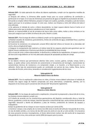 H.R.M.       REGLAMENTO DE SEGURIDAD Y SALUD OCUPACIONAL D.S. 055-2010-EM


Artículo 224º.- En toda operación de relleno de labores explotadas, cumplir con las siguientes medidas de
seguridad:
a) Después del relleno, la chimenea debe quedar limpia para no causar problemas de ventilación y
perforación en el tajeo. En el caso de chimeneas con presencia de agua se impedirá la acumulación de lodo.
b) Cuando se emplee relleno hidráulico, preparar el tajeo con cuadros, puntales, enrejados y yute de manera
segura para que no se produzca escape. En este caso, realizar una limpieza y retiro del relleno de toda el
área afectada.
c) De aplicarse el método de corte y relleno descendente, no dejar espacio abierto hacia el techo en el
relleno para evitar que se produzca subsidencia en el nivel superior.
Además, es imprescindible el uso de armadura de hierro tales como cables, mallas y otros similares en las
lozas para asegurar que no fallen al esfuerzo de corte, flexión o cizalla.

Artículo 225º.- Para la etapa de relleno se deberá cumplir con las siguientes disposiciones:
a) Realizar estudios de resistencia, granulometría, límites de contenido de agua, estabilidad física y química
del material de relleno.
b) Encontrar la resistencia a la compresión uniaxial (RCU) ideal del relleno en función de su densidad, del
ancho, altura y longitud del tajeo.
c) Asegurar la compactación del material y el relleno total de los espacios abiertos para garantizar que no
habrán futuras subsidencias o fracturas que afecten la estabilidad del área minada.
d) En el caso de corte y relleno descendente, la dosificación y calidad de los ingredientes, el espesor y el alma
de hierro de la viga deberán ser los más adecuados después de apropiadas pruebas de campo.

Artículo 226º.-
En las labores mineras que permanezcan abiertas tales como: crucero, galería, cortada, rampa, túnel y
tajeos, se podrá utilizar como elemento de sostenimiento el lanzamiento de hormigón, manteniendo las
características técnicas de resistencia a la compresión simple, a la tracción, a la flexo-tracción y a la
adhesión. Dicho tipo de sostenimiento puede ser combinado con pernos de roca, mallas, fibras, barras
ranuradas de fricción, entre otros, teniendo en consideración la geomecánica de las rocas.

                                             Subcapítulo III
                                      Minería Subterránea sin Rieles

Artículo 227º.- Para la explotación subterránea sin rieles, el titular minero deberá seleccionar el método de
minado más seguro luego de haberlo comparado con otras alternativas; cumpliendo, además, con lo
dispuesto en los incisos que le conciernan del artículo 210° del presente reglamento.

                                             Subcapítulo IV
                                          Minería a Cielo Abierto

Artículo 228º.- En las etapas de exploración y explotación, incluyendo la preparación y desarrollo de la mina,
los titulares mineros deberán cumplir con:
a) El diseño de acuerdo con las características geomecánicas del depósito considerando altura y talud de
bancos, gradientes y ancho de rampas, talud de operación y talud final del tajo, ancho mínimo de bermas de
seguridad, ubicación y diseño de botaderos y pilas de mineral, condiciones de tránsito de equipos y
trabajadores.
b) Que las gradientes de las rampas no sean mayores al doce por ciento (12%).
c) Construir rampas o vías amplias de no menos tres (03) veces el ancho del vehículo más grande de la mina,
en vías de doble sentido; y no menos de dos (02) veces de ancho en vías de un solo sentido. Si la mecánica
de rocas presenta terrenos incompetentes, el titular determinará realizar vías del ancho de la maquinaria
más grande de la mina, más veinte por ciento (20%) de espacio para la cuneta.



                                                      60                                               H.R.M.
 