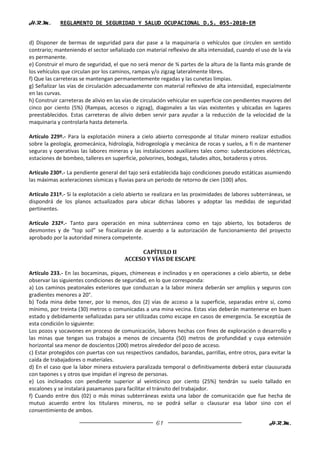 H.R.M.       REGLAMENTO DE SEGURIDAD Y SALUD OCUPACIONAL D.S. 055-2010-EM


d) Disponer de bermas de seguridad para dar pase a la maquinaria o vehículos que circulen en sentido
contrario; manteniendo el sector señalizado con material reflexivo de alta intensidad, cuando el uso de la vía
es permanente.
e) Construir el muro de seguridad, el que no será menor de ¾ partes de la altura de la llanta más grande de
los vehículos que circulan por los caminos, rampas y/o zigzag lateralmente libres.
f) Que las carreteras se mantengan permanentemente regadas y las cunetas limpias.
g) Señalizar las vías de circulación adecuadamente con material reflexivo de alta intensidad, especialmente
en las curvas.
h) Construir carreteras de alivio en las vías de circulación vehicular en superficie con pendientes mayores del
cinco por ciento (5%) (Rampas, accesos o zigzag), diagonales a las vías existentes y ubicadas en lugares
preestablecidos. Estas carreteras de alivio deben servir para ayudar a la reducción de la velocidad de la
maquinaria y controlarla hasta detenerla.

Artículo 229º.- Para la explotación minera a cielo abierto corresponde al titular minero realizar estudios
sobre la geología, geomecánica, hidrología, hidrogeología y mecánica de rocas y suelos, a fi n de mantener
seguras y operativas las labores mineras y las instalaciones auxiliares tales como: subestaciones eléctricas,
estaciones de bombeo, talleres en superficie, polvorines, bodegas, taludes altos, botaderos y otros.

Artículo 230º.- La pendiente general del tajo será establecida bajo condiciones pseudo estáticas asumiendo
las máximas aceleraciones sísmicas y lluvias para un periodo de retorno de cien (100) años.

Artículo 231º.- Si la explotación a cielo abierto se realizara en las proximidades de labores subterráneas, se
dispondrá de los planos actualizados para ubicar dichas labores y adoptar las medidas de seguridad
pertinentes.

Artículo 232º.- Tanto para operación en mina subterránea como en tajo abierto, los botaderos de
desmontes y de “top soil” se fiscalizarán de acuerdo a la autorización de funcionamiento del proyecto
aprobado por la autoridad minera competente.

                                             CAPÍTULO II
                                        ACCESO Y VÍAS DE ESCAPE

Artículo 233.- En las bocaminas, piques, chimeneas e inclinados y en operaciones a cielo abierto, se debe
observar las siguientes condiciones de seguridad, en lo que corresponda:
a) Los caminos peatonales exteriores que conduzcan a la labor minera deberán ser amplios y seguros con
gradientes menores a 20°.
b) Toda mina debe tener, por lo menos, dos (2) vías de acceso a la superficie, separadas entre sí, como
mínimo, por treinta (30) metros o comunicadas a una mina vecina. Estas vías deberán mantenerse en buen
estado y debidamente señalizadas para ser utilizadas como escape en casos de emergencia. Se exceptúa de
esta condición lo siguiente:
Los pozos y socavones en proceso de comunicación, labores hechas con fines de exploración o desarrollo y
las minas que tengan sus trabajos a menos de cincuenta (50) metros de profundidad y cuya extensión
horizontal sea menor de doscientos (200) metros alrededor del pozo de acceso.
c) Estar protegidos con puertas con sus respectivos candados, barandas, parrillas, entre otros, para evitar la
caída de trabajadores o materiales.
d) En el caso que la labor minera estuviera paralizada temporal o definitivamente deberá estar clausurada
con tapones s y otros que impidan el ingreso de personas.
e) Los inclinados con pendiente superior al veinticinco por ciento (25%) tendrán su suelo tallado en
escalones y se instalará pasamanos para facilitar el tránsito del trabajador.
f) Cuando entre dos (02) o más minas subterráneas exista una labor de comunicación que fue hecha de
mutuo acuerdo entre los titulares mineros, no se podrá sellar o clausurar esa labor sino con el
consentimiento de ambos.

                                                     61                                              H.R.M.
 