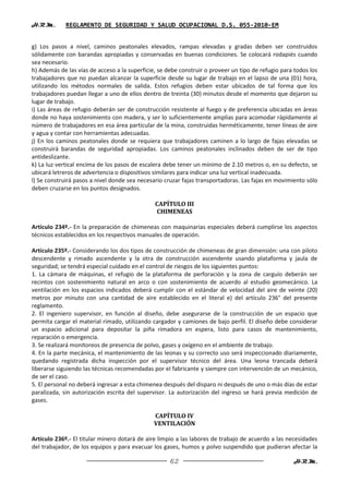 H.R.M.       REGLAMENTO DE SEGURIDAD Y SALUD OCUPACIONAL D.S. 055-2010-EM


g) Los pasos a nivel, caminos peatonales elevados, rampas elevadas y gradas deben ser construidos
sólidamente con barandas apropiadas y conservadas en buenas condiciones. Se colocará rodapiés cuando
sea necesario.
h) Además de las vías de acceso a la superficie, se debe construir o proveer un tipo de refugio para todos los
trabajadores que no puedan alcanzar la superficie desde su lugar de trabajo en el lapso de una (01) hora,
utilizando los métodos normales de salida. Estos refugios deben estar ubicados de tal forma que los
trabajadores puedan llegar a uno de ellos dentro de treinta (30) minutos desde el momento que dejaron su
lugar de trabajo.
i) Las áreas de refugio deberán ser de construcción resistente al fuego y de preferencia ubicadas en áreas
donde no haya sostenimiento con madera, y ser lo suficientemente amplias para acomodar rápidamente al
número de trabajadores en esa área particular de la mina, construidas herméticamente, tener líneas de aire
y agua y contar con herramientas adecuadas.
j) En los caminos peatonales donde se requiera que trabajadores caminen a lo largo de fajas elevadas se
construirá barandas de seguridad apropiadas. Los caminos peatonales inclinados deben de ser de tipo
antideslizante.
k) La luz vertical encima de los pasos de escalera debe tener un mínimo de 2.10 metros o, en su defecto, se
ubicará letreros de advertencia o dispositivos similares para indicar una luz vertical inadecuada.
l) Se construirá pasos a nivel donde sea necesario cruzar fajas transportadoras. Las fajas en movimiento sólo
deben cruzarse en los puntos designados.

                                               CAPÍTULO III
                                               CHIMENEAS

Artículo 234º.- En la preparación de chimeneas con maquinarias especiales deberá cumplirse los aspectos
técnicos establecidos en los respectivos manuales de operación.

Artículo 235º.- Considerando los dos tipos de construcción de chimeneas de gran dimensión: una con piloto
descendente y rimado ascendente y la otra de construcción ascendente usando plataforma y jaula de
seguridad; se tendrá especial cuidado en el control de riesgos de los siguientes puntos:
1. La cámara de máquinas, el refugio de la plataforma de perforación y la zona de carguío deberán ser
recintos con sostenimiento natural en arco o con sostenimiento de acuerdo al estudio geomecánico. La
ventilación en los espacios indicados deberá cumplir con el estándar de velocidad del aire de veinte (20)
metros por minuto con una cantidad de aire establecido en el literal e) del artículo 236° del presente
reglamento.
2. El ingeniero supervisor, en función al diseño, debe asegurarse de la construcción de un espacio que
permita cargar el material rimado, utilizando cargador y camiones de bajo perfil. El diseño debe considerar
un espacio adicional para depositar la piña rimadora en espera, listo para casos de mantenimiento,
reparación o emergencia.
3. Se realizará monitoreos de presencia de polvo, gases y oxígeno en el ambiente de trabajo.
4. En la parte mecánica, el mantenimiento de las leonas y su correcto uso será inspeccionado diariamente,
quedando registrada dicha inspección por el supervisor técnico del área. Una leona trancada deberá
liberarse siguiendo las técnicas recomendadas por el fabricante y siempre con intervención de un mecánico,
de ser el caso.
5. El personal no deberá ingresar a esta chimenea después del disparo ni después de uno o más días de estar
paralizada, sin autorización escrita del supervisor. La autorización del ingreso se hará previa medición de
gases.

                                               CAPÍTULO IV
                                               VENTILACIÓN

Artículo 236º.- El titular minero dotará de aire limpio a las labores de trabajo de acuerdo a las necesidades
del trabajador, de los equipos y para evacuar los gases, humos y polvo suspendido que pudieran afectar la

                                                     62                                             H.R.M.
 