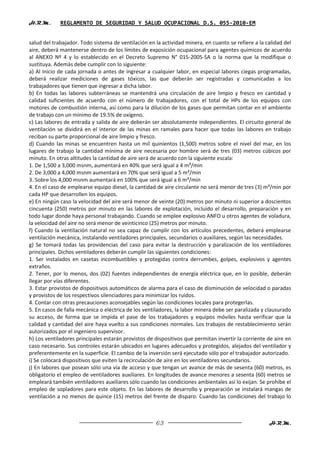 H.R.M.       REGLAMENTO DE SEGURIDAD Y SALUD OCUPACIONAL D.S. 055-2010-EM


salud del trabajador. Todo sistema de ventilación en la actividad minera, en cuanto se refiere a la calidad del
aire, deberá mantenerse dentro de los límites de exposición ocupacional para agentes químicos de acuerdo
al ANEXO Nº 4 y lo establecido en el Decreto Supremo N° 015-2005-SA o la norma que la modifique o
sustituya. Además debe cumplir con lo siguiente:
a) Al inicio de cada jornada o antes de ingresar a cualquier labor, en especial labores ciegas programadas,
deberá realizar mediciones de gases tóxicos, las que deberán ser registradas y comunicadas a los
trabajadores que tienen que ingresar a dicha labor.
b) En todas las labores subterráneas se mantendrá una circulación de aire limpio y fresco en cantidad y
calidad suficientes de acuerdo con el número de trabajadores, con el total de HPs de los equipos con
motores de combustión interna, así como para la dilución de los gases que permitan contar en el ambiente
de trabajo con un mínimo de 19.5% de oxígeno.
c) Las labores de entrada y salida de aire deberán ser absolutamente independientes. El circuito general de
ventilación se dividirá en el interior de las minas en ramales para hacer que todas las labores en trabajo
reciban su parte proporcional de aire limpio y fresco.
d) Cuando las minas se encuentren hasta un mil quinientos (1,500) metros sobre el nivel del mar, en los
lugares de trabajo la cantidad mínima de aire necesaria por hombre será de tres (03) metros cúbicos por
minuto. En otras altitudes la cantidad de aire será de acuerdo con la siguiente escala:
1. De 1,500 a 3,000 msnm, aumentará en 40% que será igual a 4 m³/min
2. De 3,000 a 4,000 msnm aumentará en 70% que será igual a 5 m³/min
3. Sobre los 4,000 msnm aumentará en 100% que será igual a 6 m³/min
4. En el caso de emplearse equipo diesel, la cantidad de aire circulante no será menor de tres (3) m³/min por
cada HP que desarrollen los equipos.
e) En ningún caso la velocidad del aire será menor de veinte (20) metros por minuto ni superior a doscientos
cincuenta (250) metros por minuto en las labores de explotación, incluido el desarrollo, preparación y en
todo lugar donde haya personal trabajando. Cuando se emplee explosivo ANFO u otros agentes de voladura,
la velocidad del aire no será menor de veinticinco (25) metros por minuto.
f) Cuando la ventilación natural no sea capaz de cumplir con los artículos precedentes, deberá emplearse
ventilación mecánica, instalando ventiladores principales, secundarios o auxiliares, según las necesidades.
g) Se tomará todas las providencias del caso para evitar la destrucción y paralización de los ventiladores
principales. Dichos ventiladores deberán cumplir las siguientes condiciones:
1. Ser instalados en casetas incombustibles y protegidas contra derrumbes, golpes, explosivos y agentes
extraños.
2. Tener, por lo menos, dos (02) fuentes independientes de energía eléctrica que, en lo posible, deberán
llegar por vías diferentes.
3. Estar provistos de dispositivos automáticos de alarma para el caso de disminución de velocidad o paradas
y provistos de los respectivos silenciadores para minimizar los ruidos.
4. Contar con otras precauciones aconsejables según las condiciones locales para protegerlas.
5. En casos de falla mecánica o eléctrica de los ventiladores, la labor minera debe ser paralizada y clausurado
su acceso, de forma que se impida el pase de los trabajadores y equipos móviles hasta verificar que la
calidad y cantidad del aire haya vuelto a sus condiciones normales. Los trabajos de restablecimiento serán
autorizados por el ingeniero supervisor.
h) Los ventiladores principales estarán provistos de dispositivos que permitan invertir la corriente de aire en
caso necesario. Sus controles estarán ubicados en lugares adecuados y protegidos, alejados del ventilador y
preferentemente en la superficie. El cambio de la inversión será ejecutado sólo por el trabajador autorizado.
i) Se colocará dispositivos que eviten la recirculación de aire en los ventiladores secundarios.
j) En labores que posean sólo una vía de acceso y que tengan un avance de más de sesenta (60) metros, es
obligatorio el empleo de ventiladores auxiliares. En longitudes de avance menores a sesenta (60) metros se
empleará también ventiladores auxiliares sólo cuando las condiciones ambientales así lo exijan. Se prohíbe el
empleo de sopladores para este objeto. En las labores de desarrollo y preparación se instalará mangas de
ventilación a no menos de quince (15) metros del frente de disparo. Cuando las condiciones del trabajo lo



                                                     63                                              H.R.M.
 