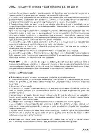 H.R.M.       REGLAMENTO DE SEGURIDAD Y SALUD OCUPACIONAL D.S. 055-2010-EM


requieran, los ventiladores auxiliares estarán provistos de dispositivos que permitan la inversión de la
corriente de aire en el sector respectivo, evitando cualquier posible recirculación.
k) Se contará con el equipo necesario para las evaluaciones de ventilación las que se hará con la periodicidad
que determinen las características de la explotación. Asimismo, se llevará a cabo evaluaciones cada vez que
se originen cambios en el circuito que afecten significativamente el esquema de ventilación.
l) Cuando existan indicios de estar cerca de una cámara subterránea de gas o posibilidades de un
desprendimiento súbito de gas, se efectuará taladros paralelos y oblicuos al eje de la labor, con por lo menos
diez (10) metros de avance.
m) La evaluación integral del sistema de ventilación de una mina subterránea se hará cada semestre y las
evaluaciones locales se harán cada vez que se produzcan nuevas comunicaciones de chimeneas, cruceros,
tajeos y otras labores; considerando, primordialmente, que la cantidad y calidad del aire establecido en los
artículos precedentes debe darse en las labores donde haya personal trabajando, como son los frentes de los
tajeos, sub-niveles, galerías, chimeneas, inclinados, piques, entre otros.
n) La concentración promedio de polvo respirable en la atmósfera de la mina, a la cual cada trabajador está
expuesto, no será mayor de tres (03) miligramos por metro cúbico de aire.
o) En el monitoreo se debe incluir el número de partículas por metro cúbico de aire, su tamaño y el
porcentaje de sílice por metro cúbico.
p) La medición de la calidad del aire se hará con instrumentos adecuados para cada necesidad.
q) La concentración promedio se determinará midiendo durante un periodo de seis (06) meses en cada una
de las áreas de trabajo. El contenido de polvo por metro cúbico de aire existente en las labores de actividad
minera debe ser puesto en conocimiento de los trabajadores.

Artículo 237º.- La sala o estación de carguío de baterías, deberán estar bien ventiladas. Para el
funcionamiento de la sala o estación en el subsuelo, previamente se deberá presentar a la autoridad minera
competente la memoria descriptiva, el plano de ubicación y el plano de ventilación. El cumplimiento de esta
obligación será verificado en la fiscalización que realice la autoridad minera competente.

Ventilación en Minas de Carbón

Artículo 238º.- En las minas de carbón, en materia de ventilación, se cumplirá lo siguiente:
a) La cantidad mínima de aire por hombre deberá ser de cuatro y medio (4.5) metros cúbicos por minuto
hasta un mil quinientos (1,500) metros sobre el nivel del mar. Esta proporción será aumentada de acuerdo
con el inciso
d) del artículo 236° precedente.
b) Los ventiladores de presión negativa o ventiladores aspirantes para la extracción del aire de mina, así
como sus tableros, controles y su sistema eléctrico, deberán ser a prueba de presencia de gases y de
atmósfera explosiva.
c) Los ventiladores principales deberán operar continuamente. En caso de falla, todos los trabajadores
deberán ser retirados de la mina y sólo podrán volver después de verificar que la calidad y cantidad del aire
haya vuelto a sus condiciones normales.
d) Queda prohibido el empleo de ventiladores secundarios así como ventilación auxiliar aspirante.
e) Los ventiladores auxiliares impelentes para una mina de carbón deberán tener un motor eléctrico o un
motor de aire comprimido apropiado. En el caso que el motor sea eléctrico, éste deberá ser colocado en
corriente de aire fresco.
f) Todas las puertas de ventilación deben ser de cierre automático y a prueba de fuga de aire, prohibiéndose
terminantemente el empleo del espacio entre un par de puertas como depósito de madera u otros
materiales, aunque sea en forma transitoria.

Artículo 239º.- Toda zona de trabajo será clasificada como “gaseada” en el caso que el gas metano de dicha
zona se encuentre en concentración superior a 0.5%, teniendo en consideración lo siguiente:



                                                     64                                             H.R.M.
 