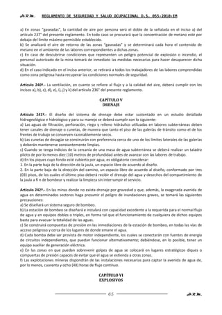 H.R.M.       REGLAMENTO DE SEGURIDAD Y SALUD OCUPACIONAL D.S. 055-2010-EM


a) En zonas “gaseadas”, la cantidad de aire por persona será el doble de la señalada en el inciso a) del
artículo 237° del presente reglamento. En todo caso se procurará que la concentración de metano esté por
debajo del límite máximo permisible establecido.
b) Se analizará el aire de retorno de las zonas “gaseadas” y se determinará cada hora el contenido de
metano en el ambiente de las labores correspondientes a dichas zonas.
c) En caso de descubrirse condiciones que representen un peligro potencial de explosión o incendio, el
personal autorizado de la mina tomará de inmediato las medidas necesarias para hacer desaparecer dicha
situación.
d) En el caso indicado en el inciso anterior, se retirará a todos los trabajadores de las labores comprendidas
como zona peligrosa hasta recuperar las condiciones normales de seguridad.

Artículo 240º.- La ventilación, en cuanto se refiere al flujo y a la calidad del aire, deberá cumplir con los
incisos a), b), c), d), e), i), j) y k) del artículo 236° del presente reglamento.

                                                CAPÍTULO V
                                                 DRENAJE

Artículo 241º.- El diseño del sistema de drenaje debe estar sustentado en un estudio detallado
hidrogeológico e hidrológico y para su manejo se deberá cumplir con lo siguiente:
a) Las aguas de filtración, perforación, riego y relleno hidráulico utilizadas en labores subterráneas deben
tener canales de drenaje o cunetas, de manera que tanto el piso de las galerías de tránsito como el de los
frentes de trabajo se conserven razonablemente secos.
b) Las cunetas de desagüe se construirán con preferencia cerca de uno de los límites laterales de las galerías
y deberán mantenerse constantemente limpias.
c) Cuando se tenga indicios de la cercanía de una masa de agua subterránea se deberá realizar un taladro
piloto de por lo menos diez (10) metros de profundidad antes de avanzar con las labores de trabajo.
d) En los piques cuyo fondo esté cubierto por agua, es obligatorio considerar:
1. En la parte baja de la dirección de la jaula, un espacio libre de acuerdo al diseño.
2. En la parte baja de la dirección del camino, un espacio libre de acuerdo al diseño, conformado por tres
(03) pisos, de los cuales el último piso deberá recibir el drenaje del agua y desechos del compartimiento de
la jaula a fi n de bombear y realizar la limpieza sin interrumpir el servicio.

Artículo 242º.- En las minas donde no exista drenaje por gravedad y que, además, la exagerada avenida de
agua en determinados sectores haga presumir el peligro de inundaciones graves, se tomará las siguientes
precauciones:
a) Se diseñará un sistema seguro de bombeo.
b) La estación de bombeo se diseñará e instalará con capacidad excedente a la requerida para el normal flujo
de agua y en equipos dobles o triples, en forma tal que el funcionamiento de cualquiera de dichos equipos
baste para evacuar la totalidad de las aguas.
c) Se construirá compuertas de presión en las inmediaciones de la estación de bombeo, en todas las vías de
acceso peligroso y cerca de los lugares de donde emane el agua.
d) Cada bomba debe ser provista de motor independiente, los cuales se conectarán con fuentes de energía
de circuitos independientes, que puedan funcionar alternativamente; debiéndose, en lo posible, tener un
equipo auxiliar de generación eléctrica.
e) En las zonas en que puedan sobrevenir golpes de agua se colocará en lugares estratégicos diques o
compuertas de presión capaces de evitar que el agua se extienda a otras zonas.
f) Las explotaciones mineras dispondrán de las instalaciones necesarias para captar la avenida de agua de,
por lo menos, cuarenta y ocho (48) horas de flujo continuo.

                                               CAPÍTULO VI
                                               EXPLOSIVOS


                                                     65                                             H.R.M.
 