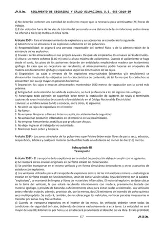H.R.M.       REGLAMENTO DE SEGURIDAD Y SALUD OCUPACIONAL D.S. 055-2010-EM


a) No deberán contener una cantidad de explosivos mayor que la necesaria para veinticuatro (24) horas de
trabajo.
b) Estar ubicados fuera de las vías de tránsito del personal y a una distancia de las instalaciones subterráneas
no inferior a diez (10) metros en línea recta.

Artículo 250º.- Para el almacenamiento de explosivos y sus accesorios se considerará lo siguiente:
a) Advertencia: se almacenará los explosivos solamente en los polvorines.
b) Responsabilidad: se asignará una persona responsable del control físico y de la administración de la
existencia de los explosivos.
c) Envases: serán almacenados en sus propios envases. Después de emplearlos, los envases serán destruidos.
d) Altura: un metro ochenta (1.80 m) será la altura máxima de apilamiento. Cuando el apilamiento se haga
desde el suelo, los pisos de los polvorines deberán ser entablados empleándose madera con tratamiento
ignífugo. En caso que no necesitara ser recubierto, el almacenamiento podrá hacerse en anaqueles de
madera con tratamiento ignífugo y espaciados según las dimensiones de las cajas.
e) Disposición: las cajas o envases de los explosivos encartuchados (dinamitas y/o emulsiones) se
almacenarán mostrando las etiquetas con la característica de contenido, de tal forma que los cartuchos se
encuentren con su eje mayor en posición horizontal.
f) Separación: las cajas o envases almacenados mantendrán 0.80 metros de separación con la pared más
próxima.
g) Antigüedad: en la atención de salida de explosivos, se dará preferencia a los de ingreso más antiguo.
h) Pararrayos: todo polvorín de superficie debe tener la instalación de captores de rayos o terminales
captores de rayos instalados de acuerdo a lo establecido en el Código Nacional de Electricidad.
i) Avisos: se exhibirá avisos dando a conocer, entre otros, lo siguiente:
1. No abrir las cajas de explosivos en el interior.
2. No fumar.
3. No emplear lámparas a llama o linternas a pila, sin aislamiento de seguridad.
4. No almacenar productos inflamables en el interior o en las proximidades.
5. No emplear herramientas metálicas que produzcan chispas.
6. No dejar ingresar al trabajador no autorizado.
7. Mantener buen orden y limpieza.

Artículo 251º.- Las zonas alrededor de los polvorines superficiales deben estar libres de pasto seco, arbustos,
desperdicios, árboles y cualquier material combustible hasta una distancia no menor de diez (10) metros.

                                               Subcapítulo III
                                                Transporte

Artículo 252º.- El transporte de los explosivos en la unidad de producción deberá cumplir con lo siguiente:
a) Se realizará en los envases originales en perfecto estado de conservación.
b) Se prohíbe transportar en el mismo vehículo y en forma simultánea detonadores y otros accesorios de
voladura con explosivos.
c) Los vehículos utilizados para el transporte de explosivos dentro de las instalaciones minero – metalúrgicas
estarán en perfecto estado de funcionamiento, serán de construcción sólida, llevarán letreros con la palabra
“explosivos”, se mantendrán limpios y libres de materiales inflamables. El material explosivo se debe ubicar
en la tolva del vehículo, la que estará recubierta interiormente con madera, previamente tratada con
material ignífugo, y provista de barandas suficientemente altas para evitar caídas accidentales. Los vehículos
antes referidos estarán, además, provistos de, por lo menos, dos (2) extintores de incendio de polvo químico
seco multipropósito. Se cuidará, también, de no sobrecargar los vehículos, no hacer paradas innecesarias ni
transitar por zonas muy frecuentadas.
d) Cuando se transporta explosivos en el interior de las minas, los vehículos deberán tener todas las
condiciones de seguridad del caso, debiendo destinarse exclusivamente a esta tarea. La velocidad no será
mayor de seis (06) kilómetros por hora y se establecerá previamente el derecho de vía libre. Estará prohibido

                                                      67                                              H.R.M.
 