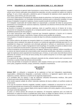 H.R.M.       REGLAMENTO DE SEGURIDAD Y SALUD OCUPACIONAL D.S. 055-2010-EM


transportar explosivos en general sobre locomotoras o carros mineros. Para transportar explosivos se podrá
utilizar carros mineros adecuados como plataformas especiales, con piso y paredes de madera con material
ignífugo. El carro minero adecuado a plataforma para el transporte de explosivos estará separado de la
locomotora, como mínimo, por otro carro vacío.
e) En minas subterráneas el transporte de explosivos desde los polvorines a los frentes de trabajo se hará en
recipientes independientes y en cantidades estrictamente necesarias para su utilización inmediata. En caso
de que el trabajador transporte el explosivo, el peso no podrá exceder de veinticinco (25) kilogramos.
f) El trabajador responsable del traslado deberá ser especializado y conocedor de todas las precauciones
pertinentes en el manipuleo de sustancias explosivas, respetando una distancia mínima de diez (10) metros
de trabajador a trabajador.
g) Durante el transporte de sustancias explosivas, tanto en superficie como en el interior de la mina,
únicamente los trabajadores encargados de su manipuleo podrán ocupar el vehículo con los explosivos. Está
prohibida la presencia de otros pasajeros.
h) Se dará instrucciones para obligar al personal que transporta explosivos a hacerlo con la máxima
precaución evitando choques, rozamientos, chispas y demás causas posibles de accidentes.
i) Al completar el traslado de explosivos se cuidará de dejar los vehículos completamente limpios y libres de
residuos.
j) El sistema eléctrico del equipo de transporte deberá ser a prueba de chispas y su carrocería debe estar
conectada a tierra mediante una cadena de arrastre o un sistema de seguridad certificado para este fi n. La
posibilidad de chispas por rozamiento será eliminada aplicando al vehículo un revestimiento interno de
aluminio, cobre, goma o madera impregnada de material ignífugo. En lo posible, el trayecto no deberá incluir
cruce con instalaciones de alta tensión ni ejecutarse con riesgo de tempestad eléctrica.
k) Para el transporte con locomotoras eléctricas, los vagones: deberán estar cubiertos, hallarse revestidos en
su interior de material aislante de la electricidad y estar claramente identificados, indicando su contenido. El
vagón de explosivos estará separado de la locomotora por, al menos, un carro vacío, fuera del alcance de los
elementos de contacto con la línea de fuerza (troley). No se podrá transportar en el mismo vagón material
explosivo, y accesorios.
l) La operación de carga y descarga se efectuará solamente de día, evitando hacerlo ante la presencia de
tormentas o cuando el motor de vehículo está encendido.
m) No está permitido el transporte de explosivos sobre equipos mineros que no están autorizados, tales
como: palas, cargadores frontales, scoops, camionetas, volquetes o locomotoras.

                                               Subcapítulo IV
                                                 Manipuleo

Artículo 253º.- La utilización y manipuleo de los explosivos se hará por trabajadores especializados,
responsables y debidamente designados y autorizados conforme a la legislación vigente sobre uso de
explosivos y conexos. Además se cumplirá con las siguientes disposiciones:
a) Es prohibido abrir los cajones o cajas de explosivos utilizando herramientas metálicas. Sólo podrá
utilizarse para estos efectos martillos y cuñas de madera.
b) Se tendrá especial cuidado de utilizar materiales explosivos de buena calidad y en perfecto estado de
conservación.
c) En caso de encontrar dinamita congelada, exudada, mojada o malograda se comunicará en el acto al
personal especializado para la destrucción inmediata de dicho material, quedando prohibido su uso.
d) Es prohibido el uso, para cualquier objeto, de las cajas de madera o de cartón, papeles u otros envoltorios
que hayan contenido explosivos.
e) Llevar un control estricto del consumo de explosivos. Al transportar explosivos para una tanda de
perforación se cuidará de limitar la cantidad para evitar poner en peligro las labores vecinas, así como las
sustracciones y el almacenamiento en los lugares de trabajo de los explosivos sobrantes.




                                                      68                                              H.R.M.
 