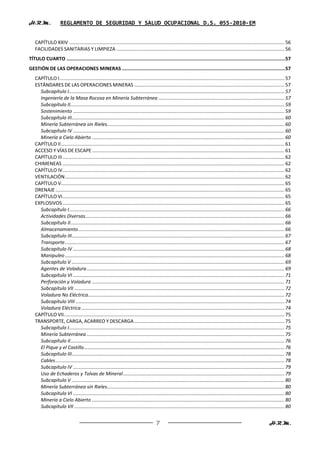 H.R.M.              REGLAMENTO DE SEGURIDAD Y SALUD OCUPACIONAL D.S. 055-2010-EM


   CAPÍTULO XXIV ............................................................................................................................................................... 56
   FACILIDADES SANITARIAS Y LIMPIEZA ............................................................................................................................ 56
TÍTULO CUARTO ..........................................................................................................................................................57
GESTIÓN DE LAS OPERACIONES MINERAS ...................................................................................................................57
   CAPÍTULO I ...................................................................................................................................................................... 57
   ESTÁNDARES DE LAS OPERACIONES MINERAS ............................................................................................................... 57
     Subcapítulo I ............................................................................................................................................................... 57
     Ingeniería de la Masa Rocosa en Minería Subterránea ............................................................................................. 57
     Subcapítulo II .............................................................................................................................................................. 59
     Sostenimiento ............................................................................................................................................................ 59
     Subcapítulo III ............................................................................................................................................................. 60
     Minería Subterránea sin Rieles................................................................................................................................... 60
     Subcapítulo IV ............................................................................................................................................................ 60
     Minería a Cielo Abierto .............................................................................................................................................. 60
   CAPÍTULO II ..................................................................................................................................................................... 61
   ACCESO Y VÍAS DE ESCAPE .............................................................................................................................................. 61
   CAPÍTULO III .................................................................................................................................................................... 62
   CHIMENEAS .................................................................................................................................................................... 62
   CAPÍTULO IV.................................................................................................................................................................... 62
   VENTILACIÓN .................................................................................................................................................................. 62
   CAPÍTULO V..................................................................................................................................................................... 65
   DRENAJE ......................................................................................................................................................................... 65
   CAPÍTULO VI.................................................................................................................................................................... 65
   EXPLOSIVOS .................................................................................................................................................................... 65
     Subcapítulo I ............................................................................................................................................................... 66
     Actividades Diversas................................................................................................................................................... 66
     Subcapítulo II .............................................................................................................................................................. 66
     Almacenamiento ........................................................................................................................................................ 66
     Subcapítulo III ............................................................................................................................................................. 67
     Transporte .................................................................................................................................................................. 67
     Subcapítulo IV ............................................................................................................................................................ 68
     Manipuleo .................................................................................................................................................................. 68
     Subcapítulo V ............................................................................................................................................................. 69
     Agentes de Voladura .................................................................................................................................................. 69
     Subcapítulo VI ............................................................................................................................................................ 71
     Perforación y Voladura .............................................................................................................................................. 71
     Subcapítulo VII ........................................................................................................................................................... 72
     Voladura No Eléctrica................................................................................................................................................. 72
     Subcapítulo VIII .......................................................................................................................................................... 74
     Voladura Eléctrica ...................................................................................................................................................... 74
   CAPÍTULO VII................................................................................................................................................................... 75
   TRANSPORTE, CARGA, ACARREO Y DESCARGA ............................................................................................................... 75
     Subcapítulo I ............................................................................................................................................................... 75
     Minería Subterránea .................................................................................................................................................. 75
     Subcapítulo II .............................................................................................................................................................. 76
     El Pique y el Castillo .................................................................................................................................................... 76
     Subcapítulo III ............................................................................................................................................................. 78
     Cables ......................................................................................................................................................................... 78
     Subcapítulo IV ............................................................................................................................................................ 79
     Uso de Echaderos y Tolvas de Mineral ....................................................................................................................... 79
     Subcapítulo V ............................................................................................................................................................. 80
     Minería Subterránea sin Rieles................................................................................................................................... 80
     Subcapítulo VI ............................................................................................................................................................ 80
     Minería a Cielo Abierto .............................................................................................................................................. 80
     Subcapítulo VII ........................................................................................................................................................... 80


                                                                                        7                                                                               H.R.M.
 