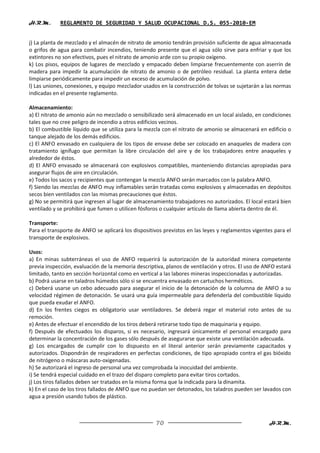 H.R.M.       REGLAMENTO DE SEGURIDAD Y SALUD OCUPACIONAL D.S. 055-2010-EM


j) La planta de mezclado y el almacén de nitrato de amonio tendrán provisión suficiente de agua almacenada
o grifos de agua para combatir incendios, teniendo presente que el agua sólo sirve para enfriar y que los
extintores no son efectivos, pues el nitrato de amonio arde con su propio oxígeno.
k) Los pisos, equipos de lugares de mezclado y empacado deben limpiarse frecuentemente con aserrín de
madera para impedir la acumulación de nitrato de amonio o de petróleo residual. La planta entera debe
limpiarse periódicamente para impedir un exceso de acumulación de polvo.
l) Las uniones, conexiones, y equipo mezclador usados en la construcción de tolvas se sujetarán a las normas
indicadas en el presente reglamento.

Almacenamiento:
a) El nitrato de amonio aún no mezclado o sensibilizado será almacenado en un local aislado, en condiciones
tales que no cree peligro de incendio a otros edificios vecinos.
b) El combustible líquido que se utiliza para la mezcla con el nitrato de amonio se almacenará en edificio o
tanque alejado de los demás edificios.
c) El ANFO envasado en cualquiera de los tipos de envase debe ser colocado en anaqueles de madera con
tratamiento ignífugo que permitan la libre circulación del aire y de los trabajadores entre anaqueles y
alrededor de éstos.
d) El ANFO envasado se almacenará con explosivos compatibles, manteniendo distancias apropiadas para
asegurar flujos de aire en circulación.
e) Todos los sacos y recipientes que contengan la mezcla ANFO serán marcados con la palabra ANFO.
f) Siendo las mezclas de ANFO muy inflamables serán tratadas como explosivos y almacenadas en depósitos
secos bien ventilados con las mismas precauciones que éstos.
g) No se permitirá que ingresen al lugar de almacenamiento trabajadores no autorizados. El local estará bien
ventilado y se prohibirá que fumen o utilicen fósforos o cualquier artículo de llama abierta dentro de él.

Transporte:
Para el transporte de ANFO se aplicará los dispositivos previstos en las leyes y reglamentos vigentes para el
transporte de explosivos.

Usos:
a) En minas subterráneas el uso de ANFO requerirá la autorización de la autoridad minera competente
previa inspección, evaluación de la memoria descriptiva, planos de ventilación y otros. El uso de ANFO estará
limitado, tanto en sección horizontal como en vertical a las labores mineras inspeccionadas y autorizadas.
b) Podrá usarse en taladros húmedos sólo si se encuentra envasado en cartuchos herméticos.
c) Deberá usarse un cebo adecuado para asegurar el inicio de la detonación de la columna de ANFO a su
velocidad régimen de detonación. Se usará una guía impermeable para defenderla del combustible líquido
que pueda exudar el ANFO.
d) En los frentes ciegos es obligatorio usar ventiladores. Se deberá regar el material roto antes de su
remoción.
e) Antes de efectuar el encendido de los tiros deberá retirarse todo tipo de maquinaria y equipo.
f) Después de efectuados los disparos, si es necesario, ingresará únicamente el personal encargado para
determinar la concentración de los gases sólo después de asegurarse que existe una ventilación adecuada.
g) Los encargados de cumplir con lo dispuesto en el literal anterior serán previamente capacitados y
autorizados. Dispondrán de respiradores en perfectas condiciones, de tipo apropiado contra el gas bióxido
de nitrógeno o máscaras auto-oxigenadas.
h) Se autorizará el ingreso de personal una vez comprobada la inocuidad del ambiente.
i) Se tendrá especial cuidado en el trazo del disparo completo para evitar tiros cortados.
j) Los tiros fallados deben ser tratados en la misma forma que la indicada para la dinamita.
k) En el caso de los tiros fallados de ANFO que no puedan ser detonados, los taladros pueden ser lavados con
agua a presión usando tubos de plástico.



                                                    70                                              H.R.M.
 