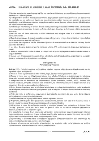 H.R.M.       REGLAMENTO DE SEGURIDAD Y SALUD OCUPACIONAL D.S. 055-2010-EM


l) No cabe autorización para el uso de ANFO o sus mezclas si el titular no ha cumplido con el requisito previo
de capacitar a los trabajadores.
m) Está prohibido efectuar mezclas extraordinarias de prueba en las labores subterráneas. Las operaciones
de mezclado que se realicen en lugares de experimentación deben hacerse con sujeción a las normas
establecidas en el laboratorio, siempre y cuando se realicen a una distancia mínima de dos (02) kilómetros
del centro poblado más cercano.
n) Todo equipo neumático y de presión de aire usado para el carguío atacado del ANFO en los taladros debe
tener sus propias conexiones a tierra en perfecto estado para descargar la electricidad estática que pudiera
generarse.
o) Para los fines del literal anterior no se usará tuberías de aire, de agua, rieles, ni el sistema de puesta a
tierra permanente.
p) Cuando se use equipo de carguío atacado montado sobre un carro y rieles, éste será aislado y conectado a
tierra por conductor separado y eficiente.
q) Los tubos de carga serán hechos de material plástico de alta resistencia a la abrasión, rotura y de alta
capacidad dieléctrica.
r) Los tubos de carga deben ser por lo menos de setenta (70) centímetros más largos que los taladros a
cargar.
s) No están permitidos los tubos de metal, ni tampoco los de plástico que generen electricidad estática en el
carguío de ANFO.
t) Cuando sean detectadas corrientes eléctricas subsidiarias o electricidad estática, se paralizará la operación
de carga hasta que dicha situación sea remediada.

                                              Subcapítulo VI
                                          Perforación y Voladura

Artículo 257º.- En todo trabajo de perforación y voladura en mina subterránea se deberá cumplir con las
siguientes reglas de seguridad:
a) Antes de iniciar la perforación se debe ventilar, regar, desatar, limpiar y sostener la labor.
b) Revisar el frente para ver si hay tiros cortados o tiros fallados. Si hubiese, se debe recargar los taladros y
dispararlos tomando todas las medidas de seguridad del caso; nunca perforar en o al lado de tiros cortados.
c) Asegurarse que los elementos de sostenimiento: postes, sombreros, tirantes, blocks, anillados con
madera, entablado, enrejado, pernos de roca, entre otros, no estén removidos por un disparo anterior. Si lo
estuviesen, deberán ser asegurados inmediatamente.
d) Antes de que el ayudante abra la válvula de la tubería de aire, el perforista debe tener todas las válvulas
de la máquina perforadora cerradas para prevenir que la máquina se levante violentamente ocasionando
accidentes.
e) Antes de iniciar la perforación, asegurarse de que todas las conexiones de agua y aire de la máquina
perforadora estén correctamente instaladas.
f) Perforar siempre con el juego de barrenos: patero, seguidor y pasador.
g) Al perforar, el trabajador debe posicionarse correctamente, siempre a un lado de la máquina, nunca al
centro, y cuidar los ojos al descargar partículas cuando se sople el taladro.
h) Al terminar la tanda de perforación, guardar la máquina “stopper” con su tapón en la bocina. Si es
“jackleg”, guardarlo con la boca hacia abajo. En general, todas las bocinas de máquinas perforadoras
deberán guardarse con su respectivo tapón.
i) Es obligatorio el empleo de un sistema de lubricación y enfriamiento en las perforaciones con sistemas
hidroneumáticos o neumáticos. El agua en la perforación debe aplicarse a presión no menor de tres (03)
kg/cm2 y en cantidad mínima de medio litro por segundo (½ l/s).
j) El perforista y su ayudante deben usar todos los equipos de protección necesarios para este trabajo. No
está permitido el uso de ropas sueltas o cabellos largos.
k) Durante el proceso de perforación, el perforista y su ayudante están en la obligación de verificar
constantemente la existencia de rocas sueltas para eliminarlas.


                                                      71                                               H.R.M.
 
